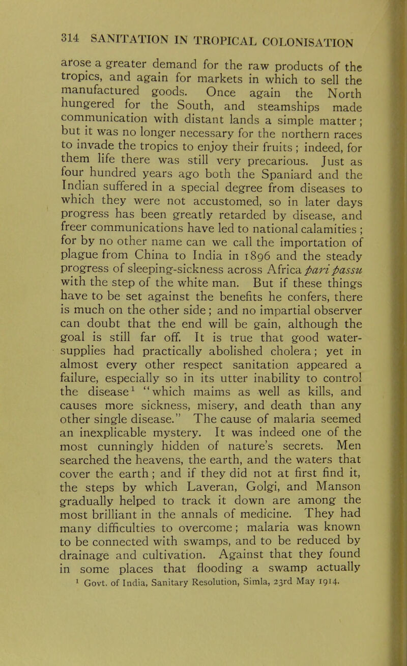 arose a greater demand for the raw products of the tropics, and again for markets in which to sell the manufactured goods. Once again the North hungered for the South, and steamships made communication with distant lands a simple matter; but it was no longer necessary for the northern races to invade the tropics to enjoy their fruits ; indeed, for them life there was still very precarious. Just as four hundred years ago both the Spaniard and the Indian suffered in a special degree from diseases to which they were not accustomed, so in later days progress has been greatly retarded by disease, and freer communications have led to national calamities ; for by no other name can we call the importation of plague from China to India in 1896 and the steady progress of sleeping-sickness across pari passu with the step of the white man. But if these things have to be set against the benefits he confers, there is much on the other side; and no impartial observer can doubt that the end will be gain, although the goal is still far off. It is true that good water- supplies had practically abolished cholera; yet in almost every other respect sanitation appeared a failure, especially so in its utter inability to control the disease^ which maims as well as kills, and causes more sickness, misery, and death than any other single disease. The cause of malaria seemed an inexplicable mystery. It was indeed one of the most cunningly hidden of nature's secrets. Men searched the heavens, the earth, and the waters that cover the earth; and if they did not at first find it, the steps by which Laveran, Golgi, and Manson gradually helped to track it down are among the most brilliant in the annals of medicine. They had many difficulties to overcome; malaria was known to be connected with swamps, and to be reduced by drainage and cultivation. Against that they found in some places that flooding a swamp actually 1 Govt, of India, Sanitary Resolution, Simla, 23rd May 1914.