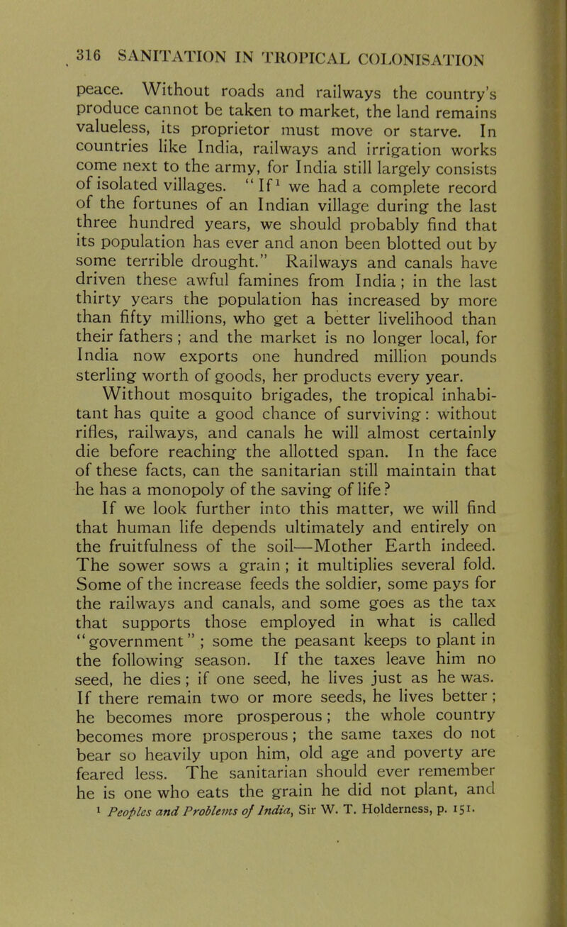peace. Without roads and railways the country's produce cannot be taken to market, the land remains valueless, its proprietor must move or starve. In countries like India, railways and irrigfation works come next to the army, for India still largely consists of isolated villages.  If ^ we had a complete record of the fortunes of an Indian village during the last three hundred years, we should probably find that its population has ever and anon been blotted out by some terrible drought. Railways and canals have driven these awful famines from India; in the last thirty years the population has increased by more than fifty millions, who get a better livelihood than their fathers; and the market is no longer local, for India now exports one hundred million pounds sterling worth of goods, her products every year. Without mosquito brigades, the tropical inhabi- tant has quite a good chance of surviving: without rifles, railways, and canals he will almost certainly die before reaching the allotted span. In the face of these facts, can the sanitarian still maintain that he has a monopoly of the saving of life ? If we look further into this matter, we will find that human life depends ultimately and entirely on the fruitfulness of the soil—Mother Earth indeed. The sower sows a grain ; it multiplies several fold. Some of the increase feeds the soldier, some pays for the railways and canals, and some goes as the tax that supports those employed in what is called government ; some the peasant keeps to plant in the following season. If the taxes leave him no seed, he dies; if one seed, he lives just as he was. If there remain two or more seeds, he lives better; he becomes more prosperous; the whole country becomes more prosperous; the same taxes do not bear so heavily upon him, old age and poverty are feared less. The sanitarian should ever remember he is one who eats the grain he did not plant, and 1 Peoples and Problems oj India, Sir W. T. Holderness, p. 151.