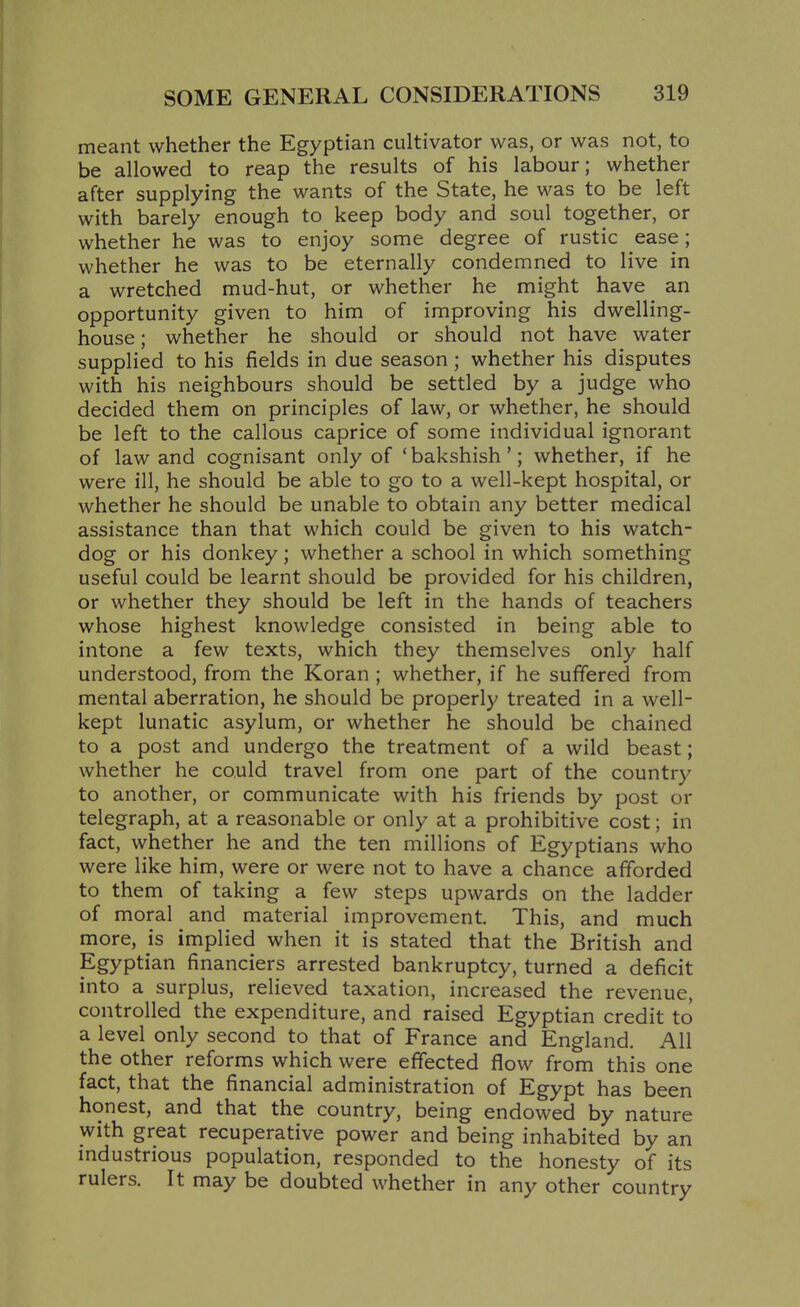 meant whether the Egyptian cultivator was, or was not, to be allowed to reap the results of his labour; whether after supplying the wants of the State, he was to be left with barely enough to keep body and soul together, or whether he was to enjoy some degree of rustic ease; whether he was to be eternally condemned to live in a wretched mud-hut, or whether he might have an opportunity given to him of improving his dwelling- house; whether he should or should not have water supplied to his fields in due season; whether his disputes with his neighbours should be settled by a judge who decided them on principles of law, or whether, he should be left to the callous caprice of some individual ignorant of law and cognisant only of 'bakshish'; whether, if he were ill, he should be able to go to a well-kept hospital, or whether he should be unable to obtain any better medical assistance than that which could be given to his watch- dog or his donkey; whether a school in which something useful could be learnt should be provided for his children, or whether they should be left in the hands of teachers whose highest knowledge consisted in being able to intone a few texts, which they themselves only half understood, from the Koran ; whether, if he suffered from mental aberration, he should be properly treated in a well- kept lunatic asylum, or whether he should be chained to a post and undergo the treatment of a wild beast; whether he could travel from one part of the country to another, or communicate with his friends by post or telegraph, at a reasonable or only at a prohibitive cost; in fact, whether he and the ten millions of Egyptians who were like him, were or were not to have a chance afforded to them of taking a few steps upwards on the ladder of moral and material improvement. This, and much more, is implied when it is stated that the British and Egyptian financiers arrested bankruptcy, turned a deficit into a surplus, relieved taxation, increased the revenue, controlled the expenditure, and raised Egyptian credit to a level only second to that of France and England. All the other reforms which were effected flow from this one fact, that the financial administration of Egypt has been honest, and that the country, being endowed by nature with great recuperative power and being inhabited by an industrious population, responded to the honesty of its rulers. It may be doubted whether in any other country