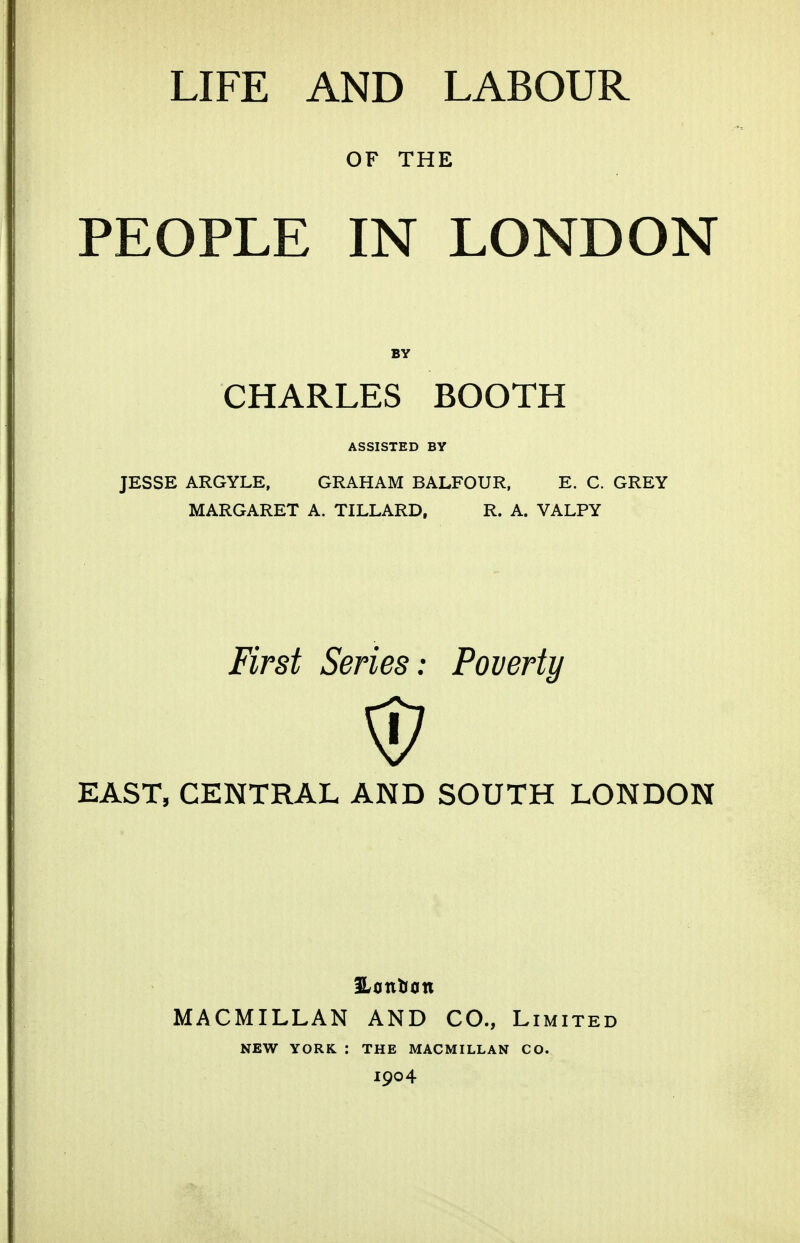 OF THE PEOPLE IN LONDON BY CHARLES BOOTH ASSISTED BY JESSE ARGYLE, GRAHAM BALFOUR. E. C. GREY MARGARET A. TILLARD, R. A. VALPY First Series: Poveriy EAST, CENTRAL AND SOUTH LONDON MACMILLAN AND CO., Limited NEW YORK : THE MACMILLAN CO. 1904