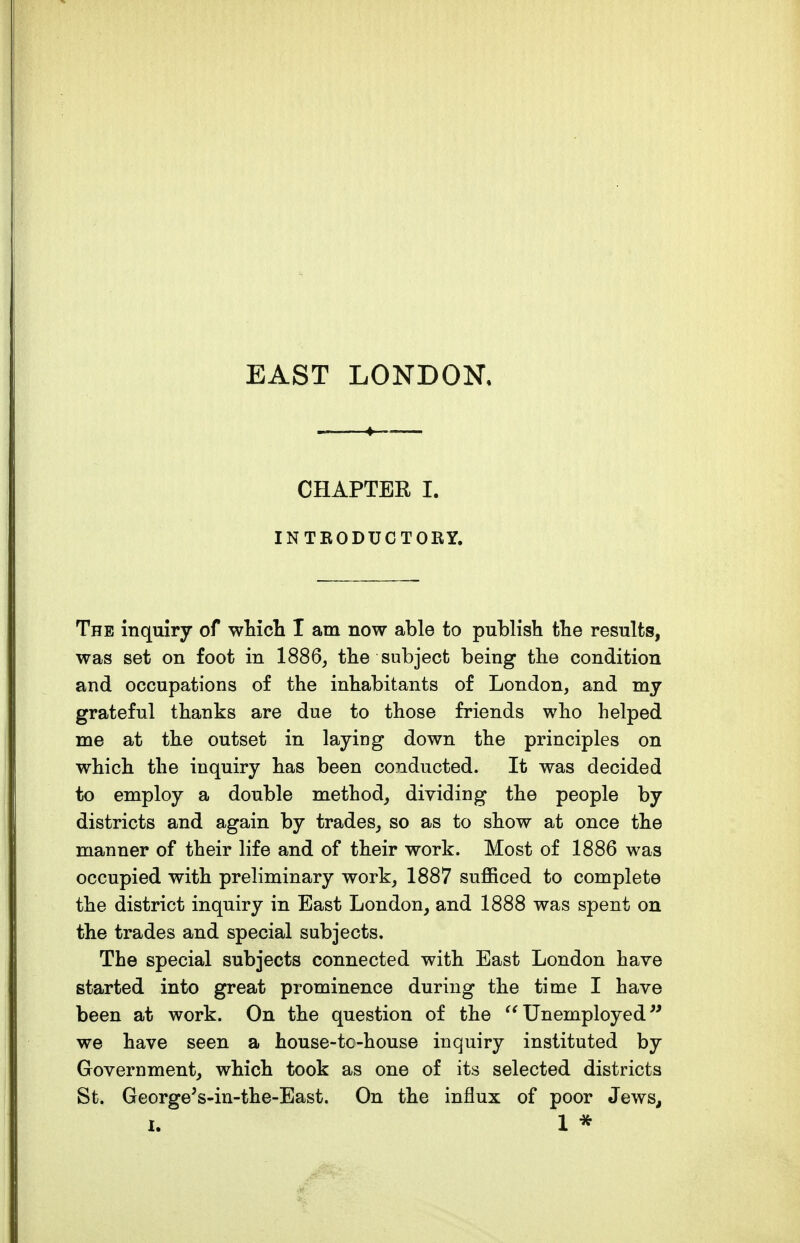EAST LONDON, CHAPTER I. INTRODUCTORY. The inquiry of wWch I am now able to publish the results, was set on foot in 1886, the subject being the condition and occupations of the inhabitants of London, and my grateful thanks are due to those friends who helped me at the outset in laying down the principles on which the inquiry has been conducted. It was decided to employ a double method, dividing the people by districts and again by trades, so as to show at once the manner of their life and of their work. Most of 1886 was occupied with preliminary work, 1887 sufficed to complete the district inquiry in East London, and 1888 was spent on the trades and special subjects. The special subjects connected with East London have started into great prominence during the time I have been at work. On the question of the Unemployed^' we have seen a house-tc-house inquiry instituted by Government, which took as one of its selected districts St. George^s-in-the-East. On the influx of poor Jews, I. 1 *