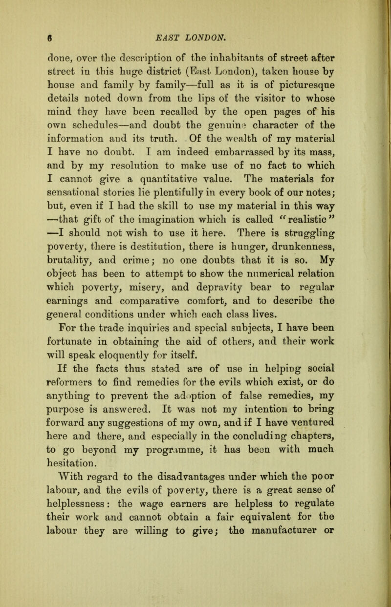 done, over the description of fhe inhabitants of street after street in this huge district (East London)^ taken house by house and family by family—full as it is of picturesque details noted down from the lips of the visitor to whose mind they have been recalled by the open pages of his own schedules—and doubt the genuin!? character of the information and its truth. Of the wealth of my material I have no doubt. I am indeed embarrassed by its mass, and by my resolution to make use of no fact to which I cannot give a quantitative value. The materials for sensational stories lie plentifully in every book of our notes; but, even if I had the skill to use my material in this way —that gift of the imagination which is called realistic  —I should not wish to use it here. There is struggling poverty, there is destitution, there is hunger, drunkenness, brutality, and crime; no one doubts that it is so. My object has been to attempt to show the numerical relation which poverty, misery, and depravity bear to regular earnings and comparative comfort, and to describe the general conditions under which each class lives. For the trade inquiries and special subjects, I have been fortunate in obtaining the aid of others, and their work will speak eloquently for itself. If the facts thus stated are of use in helping social reformers to find remedies for the evils which exist, or do anything to prevent the adoption of false remedies, my purpose is answered. It was not my intention to bring forward any suggestions of my own, and if I have ventured here and there, and especially in the concluding chapters, to go beyond my programme, it has been with much hesitation. With regard to the disadvantages under which the poor labour, and the evils of poverty, there is a great sense of helplessness: the wage earners are helpless to regulate their work and cannot obtain a fair equivalent for the labour they are willing to give; the manufacturer or