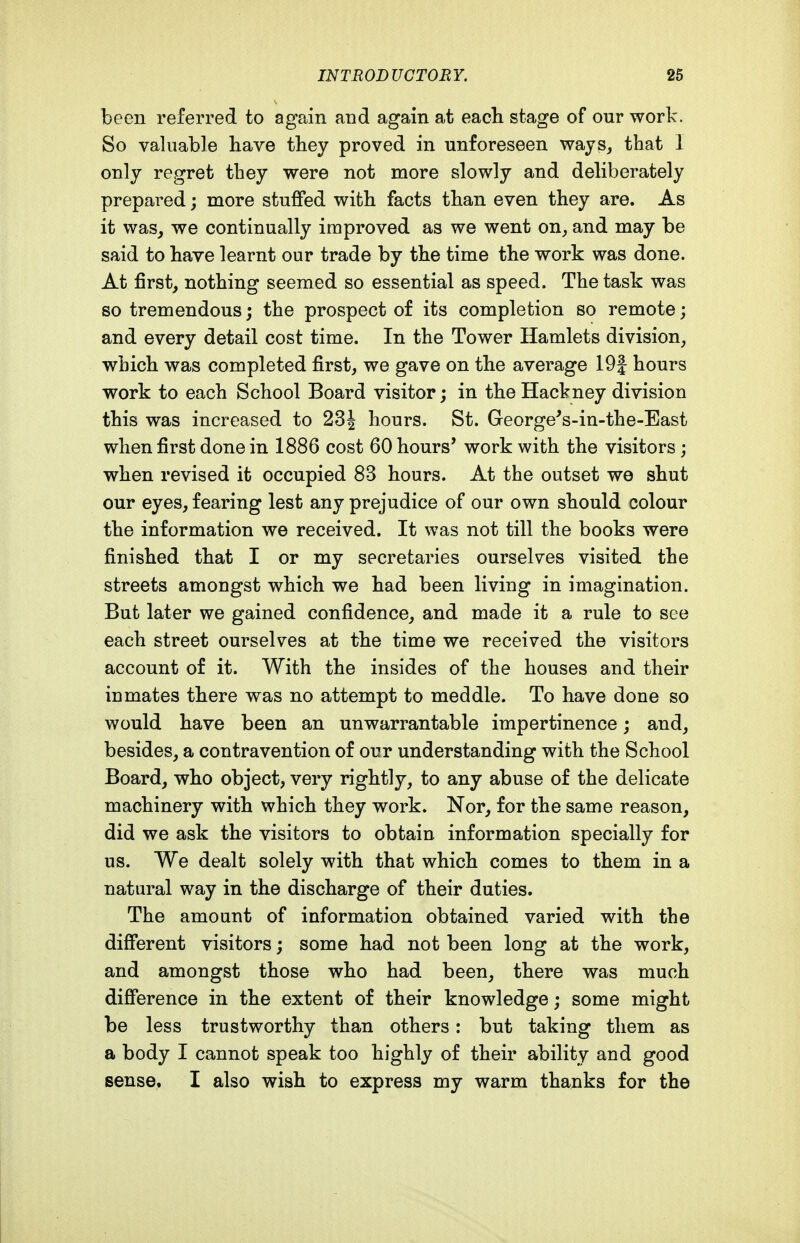 been referred to again and again at each stage of our work. So valuable have they proved in unforeseen wajs^ that 1 only regret they were not more slowly and deliberately prepared; more stuffed with facts than even they are. As it was^ we continually improved as we went on^ and may be said to have learnt our trade by the time the work was done. At first, nothing seemed so essential as speed. The task was so tremendous; the prospect of its completion so remote; and every detail cost time. In the Tower Hamlets division, which was completed first, we gave on the average 19| hours work to each School Board visitor; in the Hackney division this was increased to 23^ hours. St. George^s-in-the-East when first done in 1886 cost 60 hours' work with the visitors; when revised it occupied 83 hours. At the outset we shut our eyes, fearing lest any prejudice of our own should colour the information we received. It was not till the books were finished that I or my secretaries ourselves visited the streets amongst which we had been living in imagination. But later we gained confidence, and made it a rule to see each street ourselves at the time we received the visitors account of it. With the insides of the houses and their inmates there was no attempt to meddle. To have done so would have been an unwarrantable impertinence; and, besides, a contravention of our understanding with the School Board, who object, very rightly, to any abuse of the delicate machinery with which they work. Nor, for the same reason, did we ask the visitors to obtain information specially for us. We dealt solely with that which comes to them in a natural way in the discharge of their duties. The amount of information obtained varied with the different visitors; some had not been long at the work, and amongst those who had been, there was much difference in the extent of their knowledge; some might be less trustworthy than others: but taking them as a body I cannot speak too highly of their ability and good sense. I also wish to express my warm thanks for the
