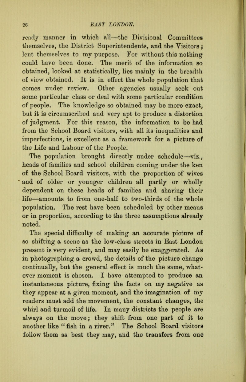 ready manner in which all—the Divisional Committees themselves, the District Superintendents, and the Visitors ; lent themselves to my purpose. For without this nothing could have been done. The merit of the information so obtained, looked at statistically, lies mainly in the breadth of view obtained. It is in effect the whole population that comes under review. Other agencies usually seek out some particular class or deal with some particular condition of people. The knowledge so obtained may be more exact, but it is circumscribed and very apt to produce a distortion of judgment. For this reason, the information to be had from the School Board visitors, with all its inequalities and imperfections, is excellent as a framework for a picture of the Life and Labour of the People. The population brought directly under schedule—^viz., heads of families and school children coming under the ken of the School Board visitors, with the proportion of wives ' and of older or younger children all partly or wholly dependent on these heads of families and sharing their life—amounts to from one-half to two-thirds of the whole population. The rest have been scheduled by other means or in proportion, according to the three assumptions already noted. The special difficulty of making an accurate picture of so shifting a scene as the low-class streets in East London present is very evident, and may easily be exaggerated. As in photographing a crowd, the details of the picture change continually, but the general effect is much the same, what- ever moment is chosen. I have attempted to produce an instantaneous picture, fixing the facts on my negative as they appear at a given moment, and the imagination of my readers must add the movement, the constant changes, the whirl and turmoil of life. In many districts the people are always on the move; they shift from one part of it to another like fish in a river.The School Board visitors follow them as best they may, and the transfers from one