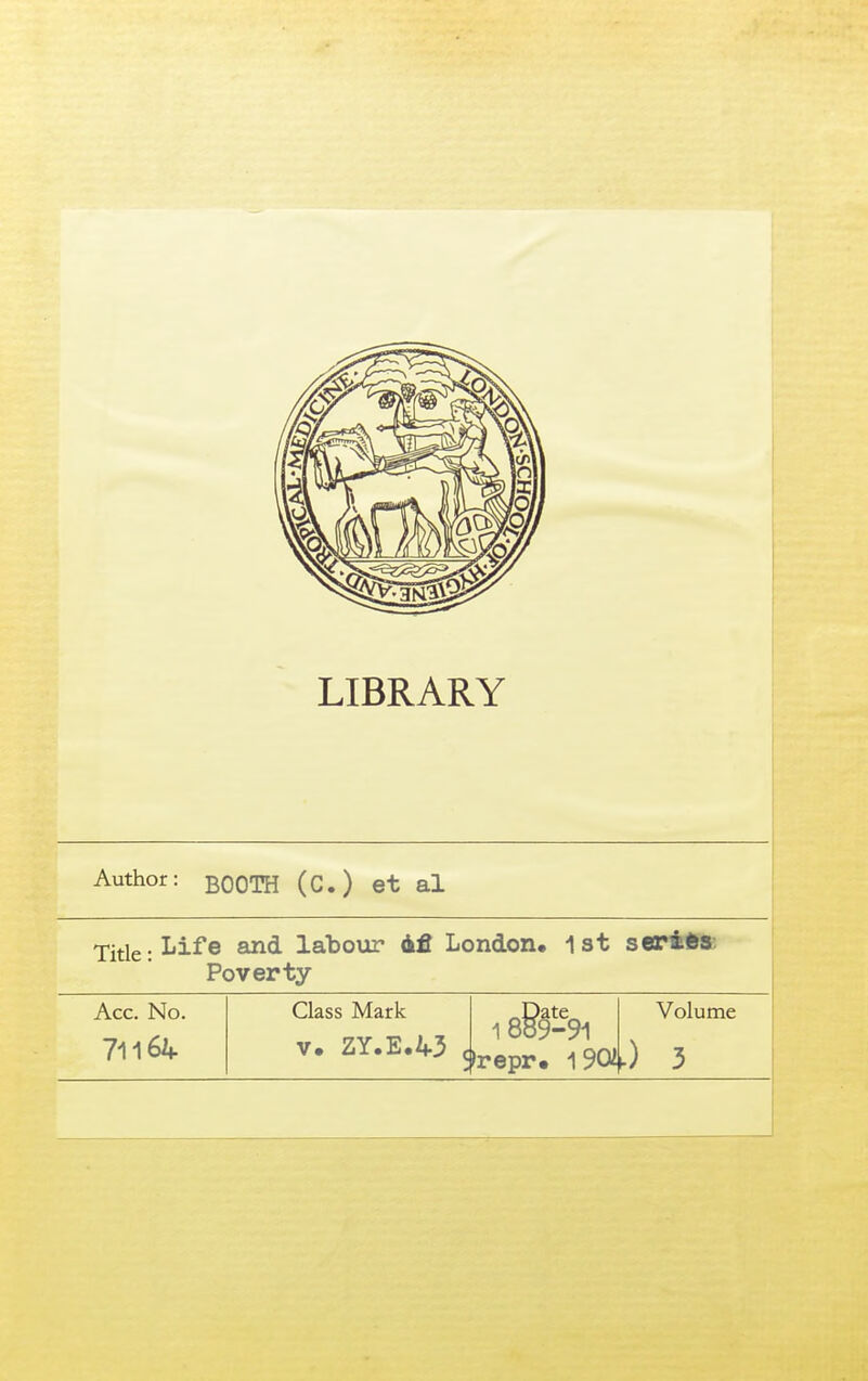 Author: BOOTH (C.) et al Yiilt: Life laboiar dfi London, 1 st Poverty seriibs Acc. No. 71164 Class Mark V. ZY.E.43 c ^Date^ 1 889-91 >repr« 1901 Volume 0 3