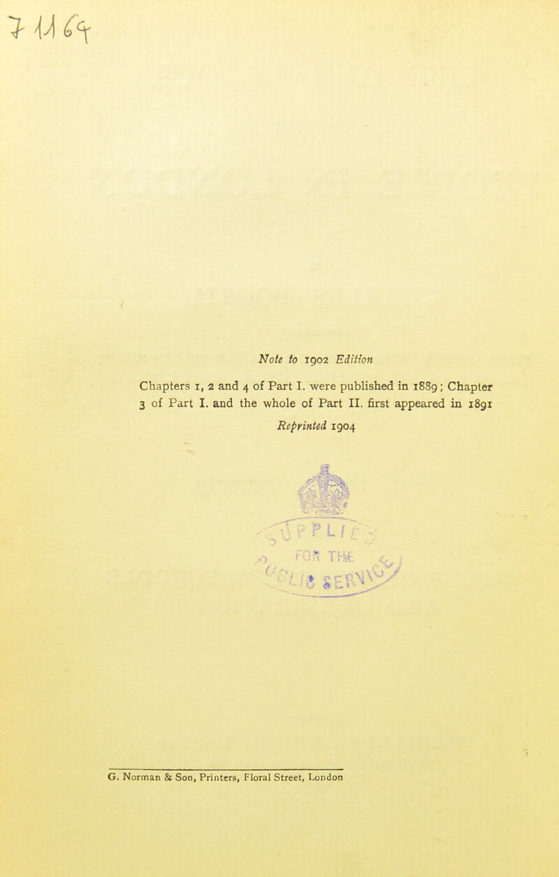 7 U Note to 1902 Edition Chapters i, 2 and 4 of Part I. were published in 1889; Chapter 3 of Part I. and the whole of Part II. first appeared in 1891 Reprinted 1904 G. Norman & Son, Printers, Floral Street, I-ondon