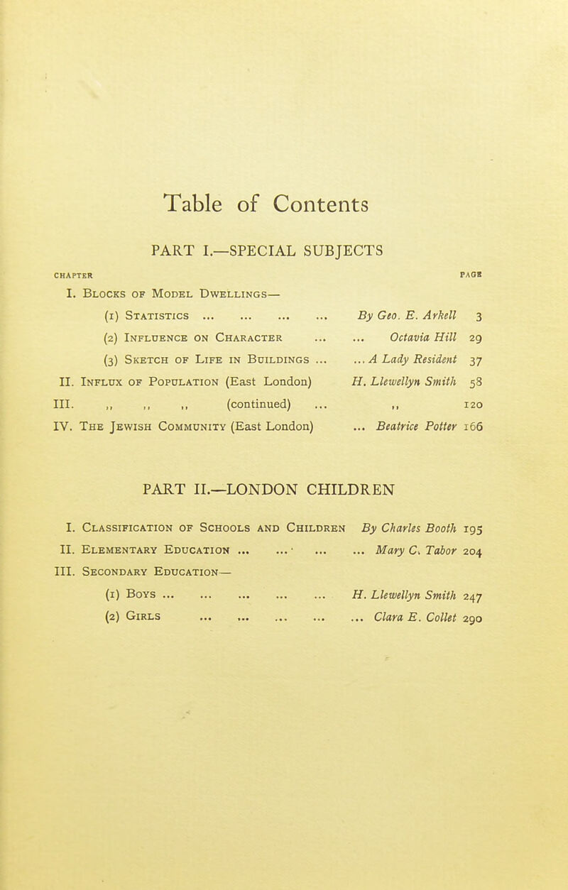 Table of Contents PART I.—SPECIAL SUBJECTS CHAPTER I. Blocks of Model Dwellings— (1) Statistics (2) Influence on Character (3) Sketch of Life in Buildings . II. Influx of Population (East London) III. „ ,, ,, (continued) IV. The Jewish Community (East London) PAGS By Geo. E. Arkell 3 Octavia Hill 29 ...A Lady Resident 37 H, Llewellyn Smith 58 120 ... Beatrice Potter 166 PART II.—LONDON CHILDREN I. Classification of Schools and Children By Charles Booth 195 II. Elementary Education ■ Mary C. Tabor 204 III. Secondary Education— (1) Boys H. Llewellyn Smith 247 (2) Girls Clara E. Collet 290