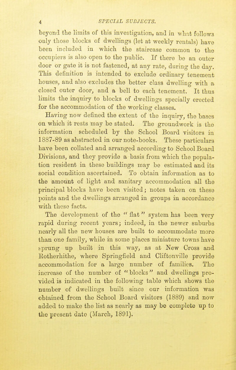 beyond the limits of this investigation, and in wlirit follows only tliose blocks of dwellings (let at weekly rentals) have been included in which the staircase common to the occupiers is also open to the public. If there be an outer door or gate it is not fastened, at any rate, during the day. This definition is intended to exclude ordinary tenement houses, and also excludes the better class dwelling with a closed outer door, and a bell to each tenement. It thus limits the inquiry to blocks of dwellings specially erected for the accommodation of the working classes. Having now defined the extent of the inquiry, the bases on which it rests may be stated. The groundwork is the information scheduled by the School Board visitors in 1887-89 as abstracted in our note-books. These particulars have been collated and arranged according to School Board Divisions, and they provide a basis from which the popula- tion resident in these buildings may be estimated and its social condition ascertained. To obtain information as to the amount of light and sanitary accommodation all the principal blocks have been visited; notes taken on these points and the dwellings arranged in groups in accordance with these facts. The development of the  flat system has been very rapid during recent years; indeed, in the newer suburbs nearly all the new houses are built to accommodate more than one family, while in some places miniature towns have tprung up built in this way, as at New Cross and Rotherhithe, where Springfield and Cliftonville provide accommodation for a large number of families. The increase of the number of blocks and dwellings pro- vided is indicated in the following table which shows the number of dwellings built since our information was obtained from the School Board visitors (1889) and now added to make the list as nearly as may be complete up to the present date (March, 1891).