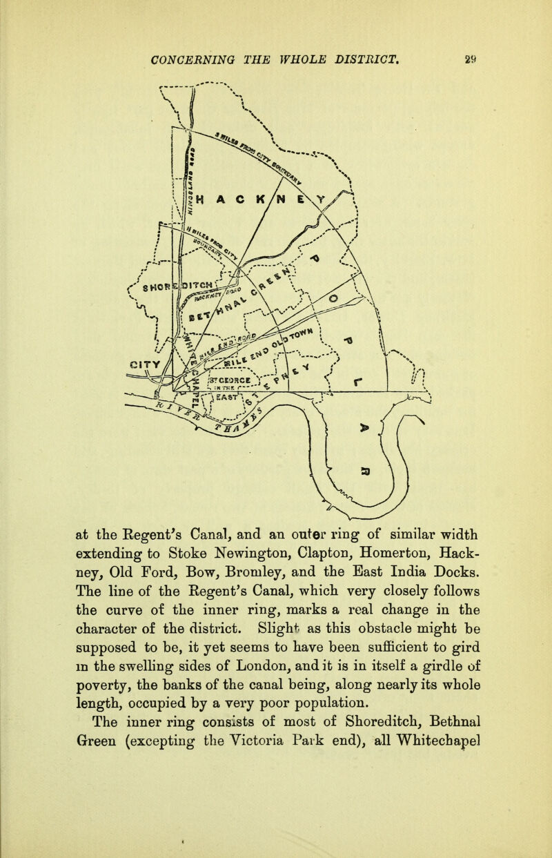 at the Regent's Canal, and an outer ring of similar width extending to Stoke Newington, Clapton, Homerton, Hack- ney, Old Ford, Bow, Bromley, and the East India Docks. The line of the Eegent's Canal, which very closely follows the curve of the inner ring, marks a real change in the character of the district. Slight as this obstacle might be supposed to be, it yet seems to have been sujfficient to gird m the swelling sides of London, and it is in itself a girdle of poverty, the banks of the canal being, along nearly its whole length, occupied by a very poor population. The inner ring consists of most of Shoreditch, Bethnal Green (excepting the Victoria Park end), all Whitechapel