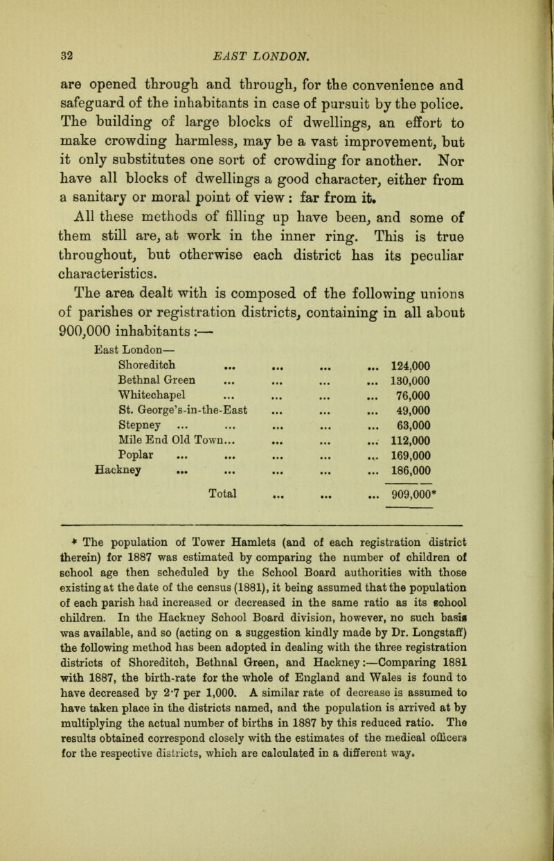 are opened through and through, for the convenience and safeguard of the inhabitants in case of pursuit by the police. The building of large blocks of dwellings, an effort to make crowding harmless, may be a vast improvement, but it only substitutes one sort of crowding for another. Nor have all blocks of dwellings a good character, either from a sanitary or moral point of view : far from it. All these methods of filling up have been, and some of them still are, at work in the inner ring. This is true throughout, but otherwise each district has its peculiar characteristics. The area dealt with is composed of the following unions of parishes or registration districts^ containing in all about 900,000 inhabitants :— East London— Shoreditch ... ... ... ... 124,000 Bethnal Green ... ... ... ... 130,000 Whitechapel ... ... ... ... 76,000 St. George's-in-the-East ... ... ... 49,000 Stepney ... ... ... ... ... 63,000 Mile End Old Town... ... ... ... 112,000 Poplar ... ... ... ... ... 169,000 Hackney ... ... ... ... ... 186,000 Total ... ... ... 909,000* ♦ The population of Tower Hamlets (and of each registration district therein) for 1887 was estimated by comparing the number of children of school age then scheduled by the School Board authorities with those existing at the date of the census (1881), it being assumed that the population of each parish had increased or decreased in the same ratio as its school children. In the Hackney School Board division, however, no such basis was available, and so (acting on a suggestion kindly made by Dr. Longstaff) the following method has been adopted in dealing with the three registration districts of Shoreditch, Bethnal Green, and Hackney:—Comparing 1881 with 1887, the birth-rate for the whole of England and Wales is found to have decreased by 2*7 per 1,000. A similar rate of decrease is assumed to have taken place in the districts named, and the population is arrived at by multiplying the actual number of births in 1887 by this reduced ratio. The results obtained correspond closely with the estimates of the medical officers for the respective districts, which are calculated in a different way.