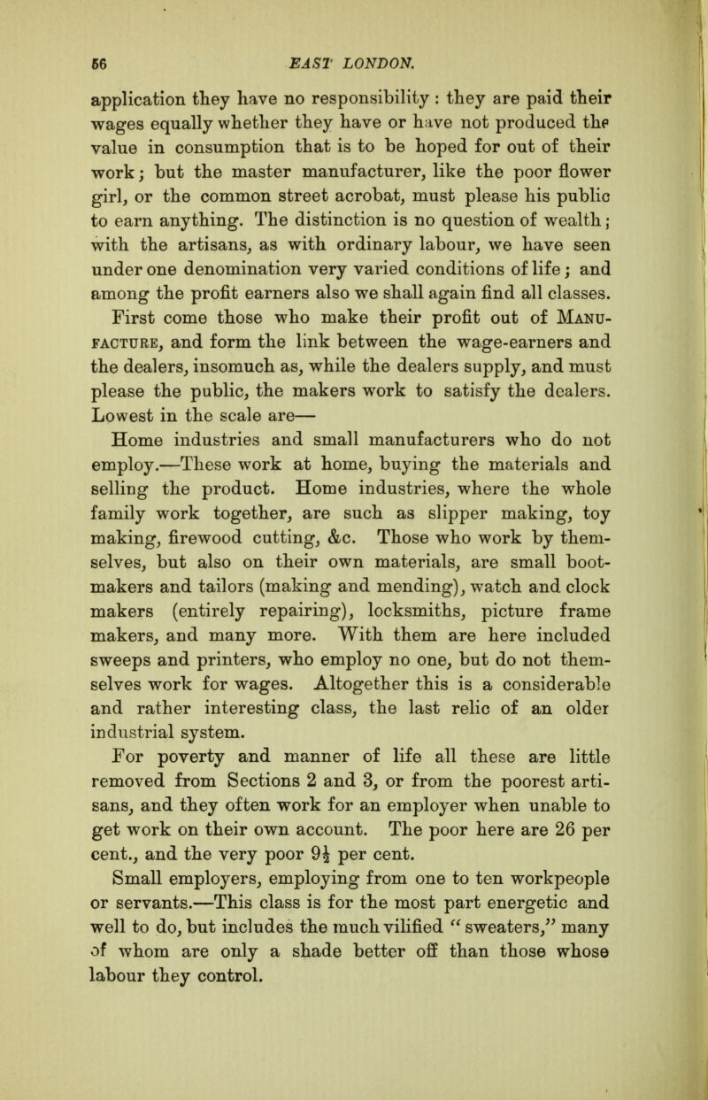 application they have no responsibility : they are paid their wages equally whether they have or have not produced the value in consumption that is to be hoped for out of their work; but the master manufacturer, like the poor flower girl, or the common street acrobat, must please his public to earn anything. The distinction is no question of wealth ; with the artisans, as with ordinary labour, we have seen under one denomination very varied conditions of life; and among the profit earners also we shall again find all classes. First come those who make their profit out of Manu- facture, and form the link between the wage-earners and the dealers, insomuch as, while the dealers supply, and must please the public, the makers work to satisfy the dealers. Lowest in the scale are— Home industries and small manufacturers who do not employ.—These work at home, buying the materials and selling the product. Home industries, where the whole family work together, are such as slipper making, toy making, firewood cutting, &c. Those who work by them- selves, but also on their own materials, are small boot- makers and tailors (making and mending), watch and clock makers (entirely repairing), locksmiths, picture frame makers, and many more. With them are here included sweeps and printers, who employ no one, but do not them- selves work for wages. Altogether this is a considerable and rather interesting class, the last relic of an older industrial system. For poverty and manner of life all these are little removed from Sections 2 and 3, or from the poorest arti- sans, and they often work for an employer when unable to get work on their own account. The poor here are 26 per cent., and the very poor 9i per cent. Small employers, employing from one to ten workpeople or servants.—This class is for the most part energetic and well to do, but includes the much vilified sweaters,^^ many of whom are only a shade better off than those whose labour they control.