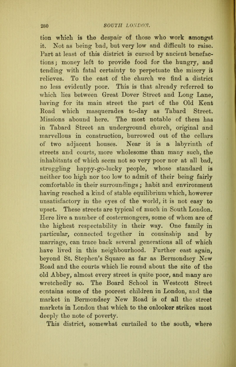 tion whicli is the despair of those who work amongst it. Not as being bad, but very low and diflficult to raise. Part at least of this district is cursed by ancient benefac- tions; money left to provide food for the hungry, and tending with fatal certainty to perpetuate the misery it- relieves. To the east of the church we find a district no less evidently poor. This is that already referred to which lies between Great Dover Street and Long Lane, having for its main street the part of the Old Kent Road which masquerades to-day as Tabard Street. Missions abound here. The most notable of them has in Tabard Street an underground church, original and marvellous in construction, burrowed out of the cellars of two adjacent houses. Near it is a labyrinth of streets and courts, more wholesome than many such, the inhabitants of which seem not so very poor nor at all bad, struggling happy-go-lucky people, whose standard is neither too high nor too low to admit of their being fairly comfortable in their surroundings ; habit and environment having reached a kind of stable equilibrium which, however unsatisfactory in the eyes of the world, it is not easy to upset. These streets are typical of much in South London. Here live a number of costermongers, some of whom are of the highest respectability in their way. One family in particular, connected together in cousinship and by marriage, can trace back several generations all of which have lived in this neighbourhood. Further east again, beyond St. Stephen's Square as far as Bermondsey New Road and the courts which lie round about the site of the old Abbey, almost every street is quite poor, and many are wretchedly so. The Board School in Westcott Street contains some of the poorest children in London, and the market in Bermondsey New Road is of all the street markets in London that which to the onlooker strikes most deeply the note of poverty. This district, somewhat curtailed to the south, where