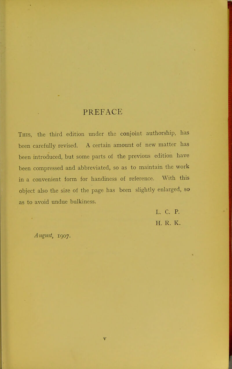 PREFACE This, the third edition under the conjoint authorship, has been carefully revised. A certain amount of new matter has been introduced, but some parts of the previous edition have been compressed and abbreviated, so as to maintain the work in a convenient form for handiness of reference. With this object also the size of the page has been slightly enlarged, so as to avoid undue bulkiness. L. C. P. H. R. K. Atigust, 1907.