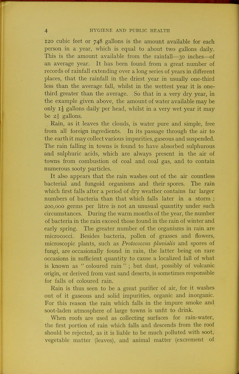 120 cubic feet or 748 gallons is the amount available for each person in a year, which is equal to about two gallons daily. This is the amount available from the rainfall—30 inches—of an average year. It has been found from a great number of records of rainfall extending over a long series of years in different places, that the rainfall in the driest year in usually one-third less than the average fall, whilst in the wettest year it is one- third greater than the average. So that in a very dry year, in the example given above, the amount of water available may be only gallons daily per head, whilst in a very wet year it may be 2* gallons. Rain, as it leaves the clouds, is water pure and simple, free from all foreign ingredients. In its passage through the air to the earth it may coUect various impurities, gaseous and suspended. The rain falling in towns is found to have absorbed sulphurous and sulphuric acids, which are always present in the air of towns from combustion of coal and coal gas, and to contain numerous sooty particles. It also appears that the rain washes out of the air countless bacterial and fungoid organisms and their spores. The rain which first falls after a period of dry weather contains far larger numbers of bacteria than that which falls later in a storm ; 200,000 germs per litre is not an unusual quantity under such circumstances. During the warm months of the year, the number of bacteria in the rain exceed those found in the rain of winter and early spring. The greater number of the organisms in rain are micrococci. Besides bacteria, pollen of grasses and flowers, microscopic plants, such as Protococcus pluvialis and spores of fungi, are occasionally found in rain, the latter being on rare occasions in sufficient quantity to cause a localized fall of what is known as  coloured rain  ; but dust, possibly of volcanic origin, or derived from vast sand deserts, is sometimes responsible for falls of coloured rain. Rain is thus seen to be a great purifier of air, for it washes out of it gaseous and solid impurities, organic and inorganic. For this reason the rain which falls in the impure smoke and soot-laden atmosphere of large towns is unfit to drink. When roofs are used as collecting surfaces for rain-water, the first portion of rain which falls and descends from the roof should be rejected, as it is liable to be much polluted with soot, vegetable matter (leaves), and animal matter (excrement of