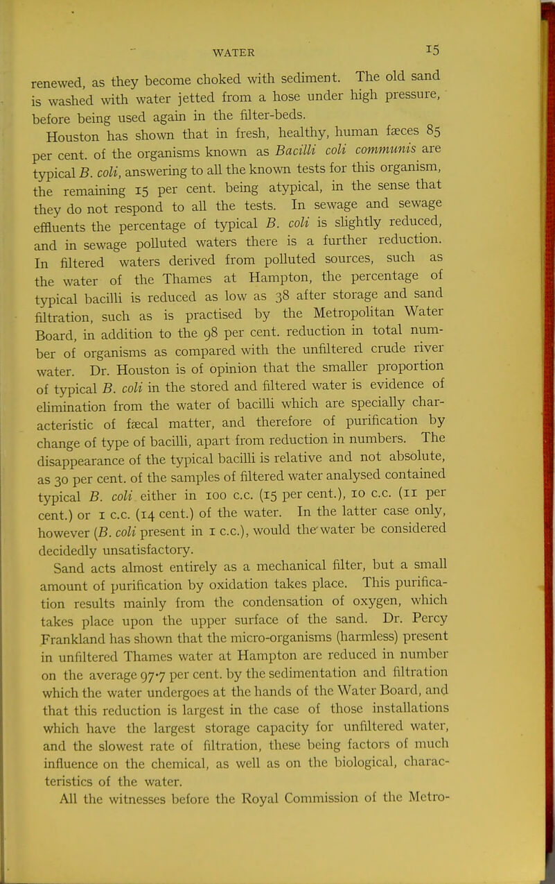 renewed, as they become choked with sediment. The old sand is washed with water jetted from a hose under high pressure, before being used agam in the filter-beds. Houston has shown that in fresh, healthy, human fsces 85 per cent, of the organisms known as Bacilli coli communis are typical B. coli, answering to aU the known tests for this organism, the remaining 15 per cent, bemg atypical, in the sense that they do not respond to aU the tests. In sewage and sewage effluents the percentage of typical B. coli is shghtly reduced, and in sewage poUuted waters there is a further reduction. In filtered waters derived from polluted sources, such as the water of the Thames at Hampton, the percentage of typical bacilli is reduced as low as 38 after storage and sand filtration, such as is practised by the Metropolitan Water Board, in addition to the 98 per cent, reduction in total num- ber of organisms as compared with the unfiltered crude river water. Dr. Houston is of opinion that the smaller proportion of typical B. coli in the stored and filtered water is evidence of elimination from the water of bacilli which are specially char- acteristic of fsecal matter, and therefore of purification by change of type of bacilh, apart from reduction in numbers. The disappearance of the typical bacilli is relative and not absolute, as 30 per cent, of the samples of filtered water analysed contained typical B. coli either in 100 c.c. (15 per cent.), 10 c.c. (11 per cent.) or i c.c. (14 cent.) of the water. In the latter case only, however {B. coli present in i c.c), would the water be considered decidedly unsatisfactory. Sand acts almost entirely as a mechanical filter, but a small amount of purification by oxidation takes place. This purifica- tion results mainly from the condensation of oxygen, which takes place upon the upper surface of the sand. Dr. Percy Frankland has shown that the micro-organisms (harmless) present in unfiltered Thames water at Hampton are reduced in number on the average 977 per cent, by the sedimentation and filtration which the water undergoes at the hands of the Water Board, and that this reduction is largest in the case of those installations which have the largest storage capacity for unfiltered water, and the slowest rate of filtration, these being factors of much influence on the chemical, as well as on the biological, charac- teristics of the water. All the witnesses before the Royal Commission of the Metro-