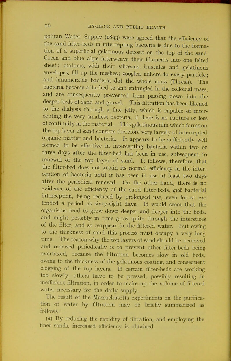 politan Water Supply (1893) were agreed that the efficiency of the sand filter-beds in intercepting bacteria is due to the forma- tion of a superficial gelatinous deposit on the top of the sand. Green and blue alg£E interweave their filaments into one felted sheet; diatoms, with their siliceous frustules and gelatinous envelopes, fiU up the meshes; zooglea adhere to every particle; and innumerable bacteria dot the whole mass (Thresh). The bacteria become attached to and entangled in the coUoidal mass, and are consequently prevented from passing down into the deeper beds of sand and gravel. This filtration has been likened to the dialysis through a fine jelly, which is capable of inter- cepting the very smallest bacteria, if there is no rupture or loss of continuity in the material. This gelatinous film which forms on the top layer of sand consists therefore very largely of intercepted organic matter and bacteria. It appears to be sufficiently well formed to be effective in intercepting bacteria within two or three days after the filter-bed has been in use, subsequent to renewal of the top layer of sand. It follows, therefore, that the filter-bed does not attain its normal efficiency in the inter- ception of bacteria until it has been in use at least two days after the periodical renewal. On the other hand, there is no evidence of the efficiency of the sand filter-beds, qua bacterial interception, being reduced by prolonged use, even for so ex- tended a period as sixty-eight days. It would seem that the organisms tend to grow down deeper and deeper into the beds, and might possibly in time grow quite through the interstices of the filter, and so reappear in the filtered water. But owing to the thickness of sand this process must occupy a very long time. The reason why the top layers of sand should be removed and renewed periodically is to prevent other filter-beds being overtaxed, because the filtration becomes slow in old beds, owing to the thickness of the gelatinous coating, and consequent clogging of the top layers. If certain filter-beds are working too slowly, others have to be pressed, possibly resulting in inefficient filtration, in order to make up the volume of filtered water necessary for the daily supply. The result of the Massachusetts experiments on the purifica- tion of water by filtration may be briefly summarized as follows : (a) By reducing the raj^dity of filtration, and employing the finer sands, increased efficiency is obtained.