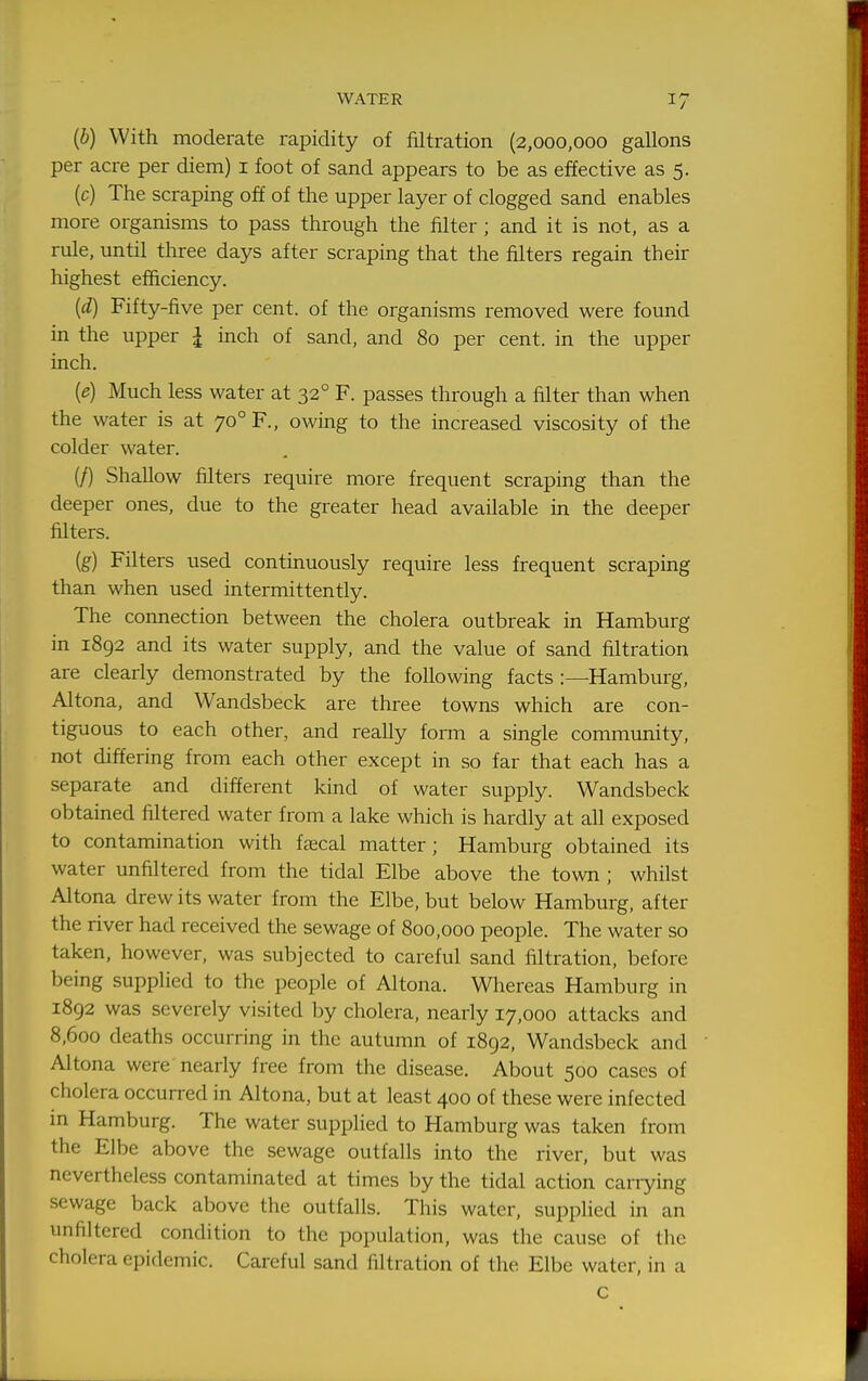 {b) With moderate rapidity of filtration (2,000,000 gallons per acre per diem) i foot of sand appears to be as effective as 5. (c) The scraping off of the upper layer of clogged sand enables more organisms to pass through the filter; and it is not, as a rule, until three days after scraping that the filters regain their highest efficiency. {d) Fifty-five per cent, of the organisms removed were found in the upper | inch of sand, and 80 per cent, in the upper inch. {e) Much less water at 32° F. passes through a filter than when the water is at 70° F., owing to the increased viscosity of the colder water. (/) Shallow filters require more frequent scraping than the deeper ones, due to the greater head available in the deeper filters. (g) Filters used continuously require less frequent scraping than when used intermittently. The connection between the cholera outbreak in Hamburg in 1892 and its water supply, and the value of sand filtration are clearly demonstrated by the following facts :—Hamburg, Altona, and Wandsbeck are three towns which are con- tiguous to each other, and really form a single community, not differing from each other except in so far that each has a separate and different kind of water supply. Wandsbeck obtained filtered water from a lake which is hardly at all exposed to contamination with fsecal matter; Hamburg obtained its water unfiltered from the tidal Elbe above the town ; whilst Altona drew its water from the Elbe, but below Hamburg, after the river had received the sewage of 800,000 people. The water so taken, however, was subjected to careful sand filtration, before being supplied to the people of Altona. Whereas Hamburg in 1892 was severely visited by cholera, nearly 17,000 attacks and 8,600 deaths occurring in the autumn of 1892, Wandsbeck and Altona were nearly free from the disease. About 500 cases of cholera occurred in Altona, but at least 400 of these were infected m Hamburg. The water supplied to Hamburg was taken from the Elbe above the sewage outfalls into the river, but was nevertheless contaminated at times by the tidal action carrying sewage back above the outfalls. This water, supplied in an unfiltered condition to the population, was the cause of the cholera epidemic. Careful sand filtration of the Elbe water, in a C
