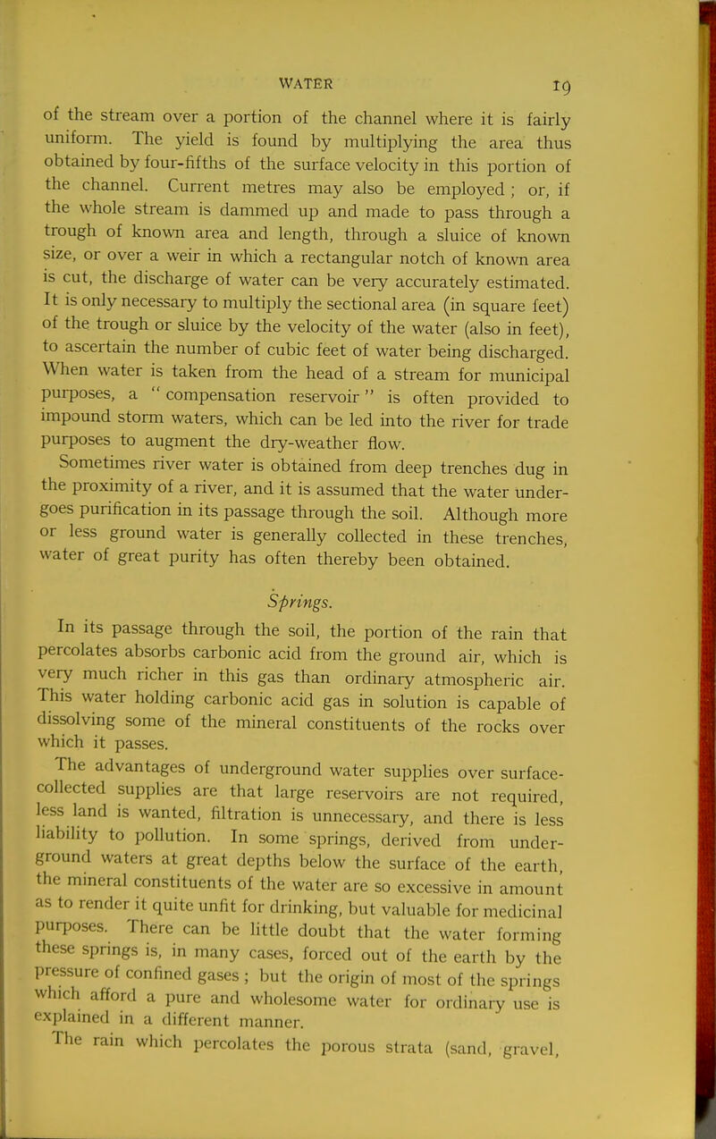 WATER ig of the stream over a portion of the channel where it is fairly uniform. The yield is found by multiplying the area thus obtained by four-fifths of the surface velocity in this portion of the channel. Current metres may also be employed ; or, if the whole stream is dammed up and made to pass through a trough of known area and length, through a sluice of known size, or over a weir in which a rectangular notch of known area IS cut, the discharge of water can be very accurately estimated. It is only necessary to multiply the sectional area (in square feet) of the trough or sluice by the velocity of the water (also in feet), to ascertain the number of cubic feet of water being discharged. When water is taken from the head of a stream for municipal purposes, a  compensation reservoir is often provided to impound storm waters, which can be led into the river for trade purposes to augment the dry-weather flow. Sometimes river water is obtained from deep trenches dug in the proximity of a river, and it is assumed that the water under- goes purification in its passage through the soil. Although more or less ground water is generally collected in these trenches, water of great purity has often thereby been obtained. Springs. In its passage through the soil, the portion of the rain that percolates absorbs carbonic acid from the ground air, which is very much richer in this gas than ordinary atmospheric air. This water holding carbonic acid gas in solution is capable of dissolving some of the mineral constituents of the rocks over which it passes. The advantages of underground water supplies over surface- collected supplies are that large reservoirs are not required, less land is wanted, filtration is unnecessary, and there is less liability to pollution. In some springs, derived from under- ground waters at great depths below the surface of the earth, the mineral constituents of the water are so excessive in amount as to render it quite unfit for drinking, but valuable for medicinal purposes. There can be little doubt that the water forming these springs is, in many cases, forced out of the earth by the pressure of confined gases ; but the origin of most of the springs which afford a pure and wholesome water for ordinary use is explamed in a different manner. The rain which percolates the porous strata (sand, gravel.