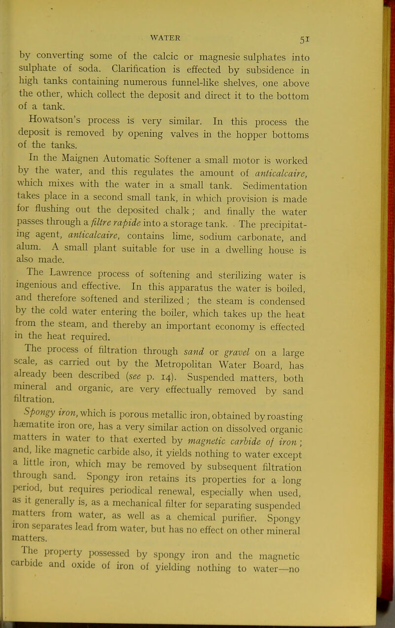 by converting some of the calcic or magnesic sulphates into sulphate of soda. Clarification is effected by subsidence in high tanks containing numerous funnel-like shelves, one above the other, which collect the deposit and direct it to the bottom of a tank. Howatson's process is very similar. In this process the deposit is removed by opening valves in the hopper bottoms of the tanks. In the Maignen Automatic Softener a small motor is worked by the water, and this regulates the amount of anticalcaire, which mixes with the water in a small tank. Sedimentation takes place in a second small tank, in which provision is made for flushing out the deposited chalk; and finally the water passes through a filtre rapide into a storage tank. . The precipitat- ing agent, anticalcaire, contains lime, sodium carbonate, and alum. A small plant suitable for use in a dwelling house is also made. The Lawrence process of softening and sterilizing water is ingenious and effective. In this apparatus the water is boiled, and therefore softened and sterihzed ; the steam is condensed by the cold water entering the boiler, which takes up the heat from the steam, and thereby an important economy is effected in the heat required. The process of filtration through sand or gravel on a large scale, as carried out by the Metropolitan Water Board, has already been described {see p. 14). Suspended matters, both mmeral and organic, are very effectually removed by sand filtration. spongy iron, which is porous metallic iron, obtained by roasting hematite iron ore, has a very simHar action on dissolved organic matters in water to that exerted by magnetic carbide of iron ; and, like magnetic carbide also, it yields nothing to water except a little iron, which may be removed by subsequent filtration through sand. Spongy iron retains its properties for a long period, but requires periodical renewal, especially when used, as It generally is, as a mechanical filter for separating suspended matters from water, as well as a chemical purifier. Spongy iron separates lead from water, but has no effect on other mineral matters. The property possessed by spongy iron and the magnetic carbide and oxide of iron of yielding nothing to water—no