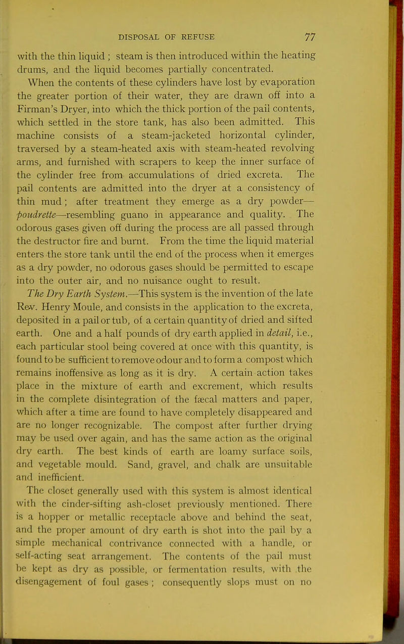 with the thin Uquid ; steam is then introduced within the heating drums, and the hquid becomes partially concentrated. When the contents of these cylinders have lost by evaporation the greater portion of their water, they are drawn off into a Firman's Dryer, into which the thick portion of the pail contents, which settled in the store tank, has also been admitted. This machine consists of a steam-jacketed horizontal cylinder, traversed by a steam-heated axis with steam-heated revolving arms, and furnished with scrapers to keep the inner surface of the cylinder free from accumulations of dried excreta. The pail contents are admitted into the dryer at a consistency of thin mud ; after treatment they emerge as a dry powder— poudreite—resemhMng guano in appearance and quality. The odorous gases given off during the process are all passed through the destructor fire and burnt. From the time the liquid material enters the store tank until the end of the process when it emerges as a dry powder, no odorous gases should be permitted to escape into the outer air, and no nuisance ought to result. The Dry Earth System.—This system is the invention of the late Rev. Henry Moule, and consists in the application to the excreta, deposited in a pail or tub, of a certain quantity of dried and sifted earth. One and a half pounds of dry earth applied in detail, i.e., each particular stool being covered at once with this quantity, is found to be sufficient to remove odour and to form a compost which remains inoffensive as long as it is dry. A certain action takes place in the mixture of earth and excrement, which results in the complete disintegration of the faecal matters and paper, which after a time are found to have completely disappeared and are no longer recognizable. The compost after further drying may be used over again, and has the same action as the original dry earth. The best kinds of earth are loamy surface soils, and vegetable mould. Sand, gravel, and chalk are unsuitable and inefficient. The closet generally used with this system is almost identical with the cinder-sifting ash-closet previously mentioned. There is a hopper or metallic receptacle above and behind the seat, and the proper amount of dry earth is shot into the pail by a simple mechanical contrivance connected with a handle, or self-acting seat arrangement. The contents of the pail must be kept as dry as possible, or fermentation results, with the disengagement of foul gases; consequently slops must on no