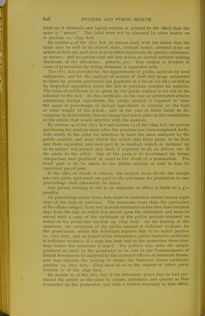 label on it distinctly and legibly written or printed to the effect that the same is  mixed. This label must not be obscured by other matter on it (section 12, 1899 Act). By section 9 of the 1875 Act, no person shall, with the intent that the same may be sold in its altered state, without notice, abstract from an article of food any part of it so as to affect injuriously its quality, substance, or nature ; and no person shall sell any article so altered without making disclosure of the alteration ; penalty, ^20. This section is invoked in cases of prosecution for selling skimmed or separated milk. The 1875 Act provides for the appointment of public analysts by local authorities, and for the analysis of articles of food and drugs submitted to them by private purchasers (on payment of a fee of los. 6d.), as well as by inspectors appointed under the Act to purchase samples for analysis. The form of certificate to be given by the public analyst is set out in the schedule to the Act. In this certificate, in the case of adulterated articles containing foreign ingredients, the public analyst is required to state the parts or percentages of foreign ingredients in relation to the bulk or total weight of the article; and in the case of foods Uable to de- compose, he must certify that no change had taken place in the constitution of the article that would interfere with the analysis. By section 14 of the 1875 Act and section 13 of the 1899 Act, the person purchasing for analysis must, after the purchase has been completed, forth- with notify to the seller his intention to have the same analysed by the public analyst, and must divide the article into three parts, to be then and there separated, and each part to be marked, sealed, or fastened up as its nature will permit, and shall, if required to do so, deliver one of the parts to the seller. One of the parts is to be retained for future comparison, and produced in court in the event of a prosecution. The third part is to be taken to the public analyst, or sent to him by registered parcel post. If the offer to divide is refused, the analyst must di\'ide the sample into two parts, and remit one part to the purchaser for production in case proceedings shall afterwards be taken. Any person refusing to sell to an inspector or officer is liable to a Ixo penalty. All proceedings under these Acts must be instituted within twent^'-eight days of the date of purchase. The summons must state the particulars of the offence alleged, must not be made returnable in less time than fourteen days from the day on which it is served upon the defendant, and must be served with a copy of the certificate of the public analyst obtained on behalf of the prosecutor (section 19, 1899 Act). At the hearing of the summons, the certificate of the public analyst is sufficient evidence for the prosecution, unless the defendant requires him to be called (section 21, 1875 Act) ; and on behalf of the defendant a public analyst's certificate is sufficient evidence, if a copy has been sent to the prosecutor three clear days before the summons is heard. The justices may order the sample produced in court by the prosecutor to be sent to the Commissioners of Inland Revenue to be analysed by the chemical officers at Somerset House, and may adjourn the hearing to obtain the Somerset House certificate (section 22, 1875 Act). They must do so at the request of either party (section 21 of the 1899 Act). By section 25 of the 1875 Act, if the defendant prove that he had jnu- chased the article as the same in nature, substance, and quality as tliat demanded by the prosecutor, and with a written warranty to that effect,