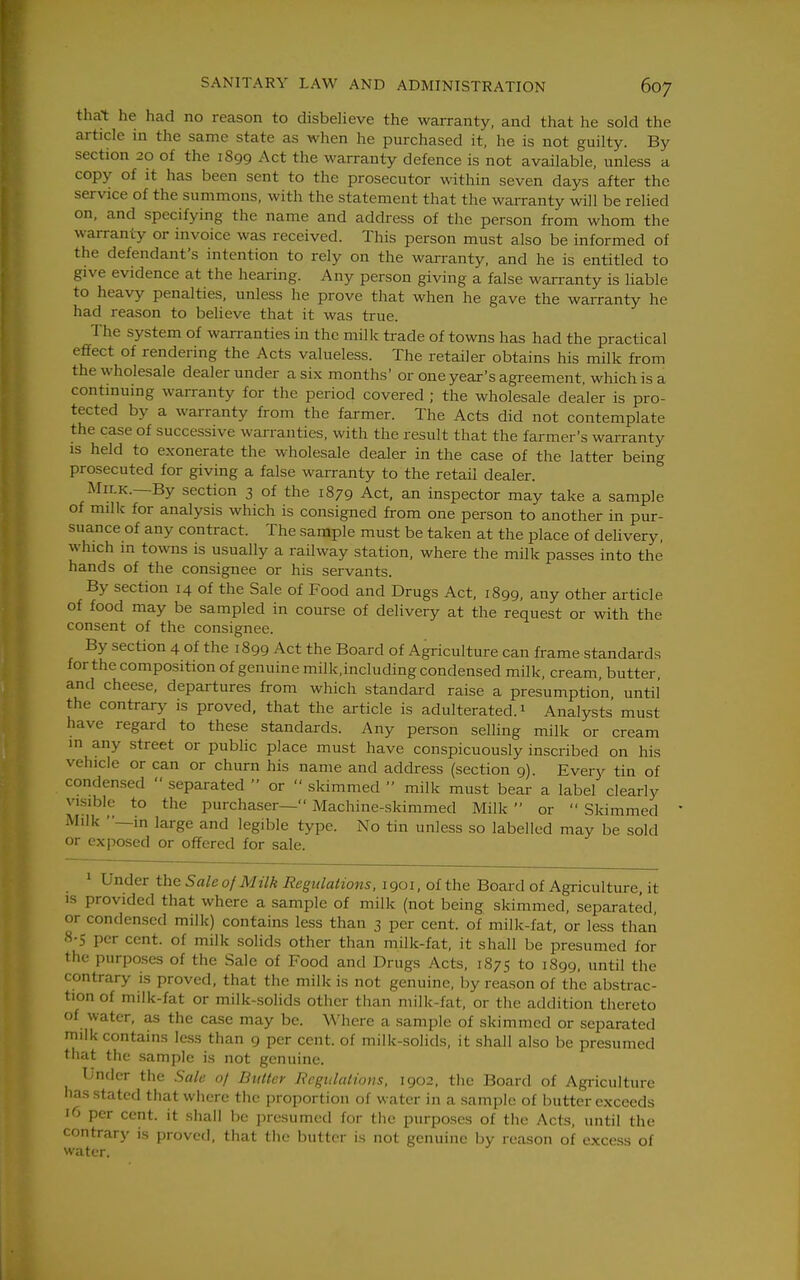 thai: he had no reason to disbelieve the warranty, and that he sold the article in the same state as when he purchased it, he is not guilty. By section 20 of the 1899 Act the warranty defence is not available, unless a copy of it has been sent to the prosecutor within seven days after the service of the summons, with the statement that the warranty will be relied on. and specifying the name and address of the person from whom the warranty or invoice was received. This person must also be informed of the defendant's intention to rely on the warranty, and he is entitled to give evidence at the hearing. Any person giving a false warranty is liable to heavy penalties, unless he prove that when he gave the warranty he had reason to believe that it was true. The system of warranties in the milk trade of towns has had the practical effect of rendering the Acts valueless. The retailer obtains his milk from the wholesale dealer under a six months' or one year's agreement, which is a continuing warranty for the period covered ; the wholesale dealer is pro- tected by a warranty from the farmer. The Acts did not contemplate the case of successive warranties, with the result that the farmer's warranty is held to exonerate the wholesale dealer in the case of the latter being prosecuted for giving a false warranty to the retail dealer. Milk.—By section 3 of the 1879 Act, an inspector may take a sample of milk for analysis which is consigned from one person to another in pur- suance of any contract. The sample must be taken at the place of delivery, which in towns is usually a railway station, where the milk passes into the hands of the consignee or his servants. By section 14 of the Sale of Food and Drugs Act, 1899, any other article of food may be sampled in course of delivery at the request or with the consent of the consignee. By section 4 of the 1899 Act the Board of Agriculture can frame standards for the composition of genuine milk.including condensed milk, cream, butter, and cheese, departures from which standard raise a presumption until the contrary is proved, that the article is adulterated. 1 Analysts must have regard to these standards. Any person selling milk or cream in any street or public place must have conspicuously inscribed on his vehicle or can or churn his name and address (section 9). Every tin of condensed  separated  or  skimmed  milk must bear a label clearly visible to the purchaser— Machine-skimmed Milk  or  Skimmed Milk —in large and legible type. No tin unless so labelled may be sold or exposed or offered for sale. » Under the 5ale of Milk Regulations, 1901, of the Board of Agriculture, it 15 provided that where a sample of milk (not being skimmed, separated, or condensed milk) contains less than 3 per cent, of milk-fat, or less than 8-5 per cent, of milk solids other than milk-fat, it shall be presumed for the purposes of the Sale of Food and Drugs Acts, 1875 to 1899, until the contrary is proved, that the milk is not genuine, by reason of the abstrac- tion of milk-fat or milk-solids other than milk-fat, or the addition thereto of water, as the case may be. Where a sample of skimmed or separated milk contains less than 9 per cent, of milU-.solids, it shall also be presumed that the sample is not genuine. Under the Sale 0/ Butter Regulations. 1902, the Board of Agriculture has stated that where the proportion of water in a sample of butter exceeds 16 per cent, it shall be presumed for the purposes of the Acts, until the contrary is proved, that tiie butter is not genuine by reason of excess of water.