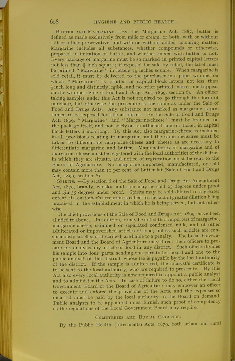 Butter and Margarine.—By the Margarine Act, 1887, butter is defined as made exclusively from milk or cream, or both, .with or without salt or other preservative, and with or without added colouring matter. Margarine includes all substances, whether compounds or otherwise, prepared in imitation of butter, and whether mixed with butter or not. Every package of margarine must be so marked in printed capital letters not less than f inch square ; if exposed for sale by retail, the label must be printed  Margarine  in letters i| inches square. When margarine is sold retail, it must be delivered to the purchaser in a paper wrapper on which  Margarine  is printed in capital block letters not less than i inch long and distinctly legible, and no other printed matter must appear on the wrapper (Sale of Food and Drugs Act, 1899, section 6). An officer taking samples under this Act is not required to go through the form of purchase, but otherwise the procedure is the same as under the Sale of Food and Drugs Acts. Any substance not marked as margarine is pre- sumed to be exposed for sale as butter. By the Sale of Food and Drugs Act, 1899,  Margarine  and  Margarine-cheese  must be branded on the package itself, and not solely on an attached label or ticket, in capital block letters J inch long. By this Act also margarine-cheese is included in all provisions relating to margarine, and the same measures must be taken to differentiate margarine-cheese and cheese as are necessary to differentiate margarine and butter. Manufactories of margarine and of margarine-cheese must be registered with the local authorities of the district in which they are situate, and notice of registration must be sent to the Board of Agriculture. No margarine imported, manufactured, or sold may contain more than 10 per cent, of butter fat (Sale of Food and Drugs Act, 1899, section 8). Spirits. —By section 6 of the Sale of Food and Drugs Act Amendment Act, 1879, brandy, whisky, and rum may be sold 25 degrees under proof and gin 35 degrees under proof. Spirits may be sold diluted to a greater extent, if a customer's attention is called to the fact of greater dilution being practised in the establishment in which he is being served, but not other- wise. The chief provisions of the Sale of Food and Drugs Act, 1899, have been alluded to above. In addition, it may be noted that importers of margarine, margarine-cheese, skimmed or separated condensed milk, and of other adulterated or impoverished articles of food, unless such articles are con- spicuously labelled or described, are liable to a penalty. The Local Govern- ment Board and the Board of Agriculture may direct their officers to pro- cure for analysis any article of food in any district. Such officer divides his sample into four parts, sending one part to his board and one to the public analyst of the district, whose fee is payable by the local authority of the district. If the sample is adulterated, the analyst's certificate is to be sent to the local authority, who are required to prosecute. By this Act also every local authority is now required to appoint a public analyst and to administer the Acts. In case of failure to do so, either the Local Government Board or the Board of Agriculture may empower an officer to execute and enforce the provisions of the Acts, and the expenses so incurred must be paid by the local authority to the Board on demand. Public analy.sts to be appointed must furnish such proof of competency as the regulations of the Local Government Board may require. Cemeteries and Burial Grounds. By the Public Health (Interments) Acts, 1879, both urban and rural