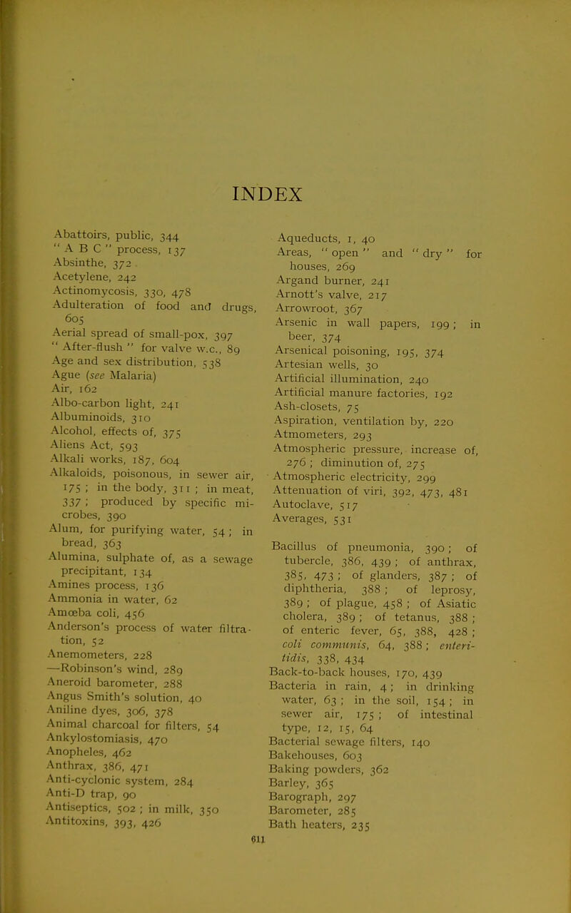 INDEX Abattoirs, public, 344 ABC  process, 137 Absinthe, 372 . Acetylene, 242 Actinomycosis, 330, 478 Adulteration of food and drugs, 605 Aerial spread of small-pox, 397  After-flush  for valve w.c, 89 Age and sex distribution, 538 Ague {see Malaria) Air, 162 Albo-carbon light, 241 Albuminoids, 310 Alcohol, effects of, 375 Aliens Act, 593 Alkali works, 187, 604 Alkaloids, poisonous, in sewer air, 175 ; in the body, 311 ; in meat, 337 ; produced by specific mi- crobes, 390 Alum, for purifying water, 54 ; in bread, 363 Alumina, sulphate of, as a sewage precipitant, 134 Amines process, 136 Ammonia in water, 62 Amoeba coli, 456 Anderson's process of water filtra- tion, 52 Anemometers, 228 —Robinson's wind, 289 Aneroid barometer, 288 Angus Smith's solution, 40 Aniline dyes, 306, 378 Animal charcoal for filters, 54 Ankylostomiasis, 470 Anopheles, 462 Anthrax, 386, 471 Anti-cyclonic system, 284 Anti-D trap, go Antiseptics, 502 ; in milk, 350 Antitoxins, 393, 426 Aqueducts, i, 40 Areas, open and dry for houses, 269 Argand burner, 241 Arnott's valve, 217 Arrowroot, 367 Arsenic in wall papers, 199; in beer, 374 Arsenical poisoning, 195, 374 Artesian wells, 30 Artificial illumination, 240 Artificial manure factories, 192 Ash-closets, 75 Aspiration, ventilation by, 220 Atmometers, 293 Atmospheric pressure, increase of, 276 ; diminution of, 275 Atmospheric electricity, 299 Attenuation of viri, 392, 473, 481 Autoclave, 517 Averages, 531 Bacillus of pneumonia, 390 ; of tubercle, 386, 439 ; of anthrax, 38s, 473 ; of glanders, 387 ; of diphtheria, 388 ; of leprosy, 389 ; of plague, 458 ; of Asiatic cholera, 389; of tetanus, 388 ; of enteric fever, 65, 388, 428 ; coli communis, 64, 388; enteri- tidis, 338, 434 Back-to-back houses, 170, 439 Bacteria in i-ain, 4; in drinking water, 63; in the soil, 154; in sewer air, 175 ; of intestinal type, 12, 15, 64 Bacterial sewage filters, 140 Bakehouses, 603 Baking powders, 362 Barley, 365 Barograph, 297 Barometer, 285 Bath heaters, 235