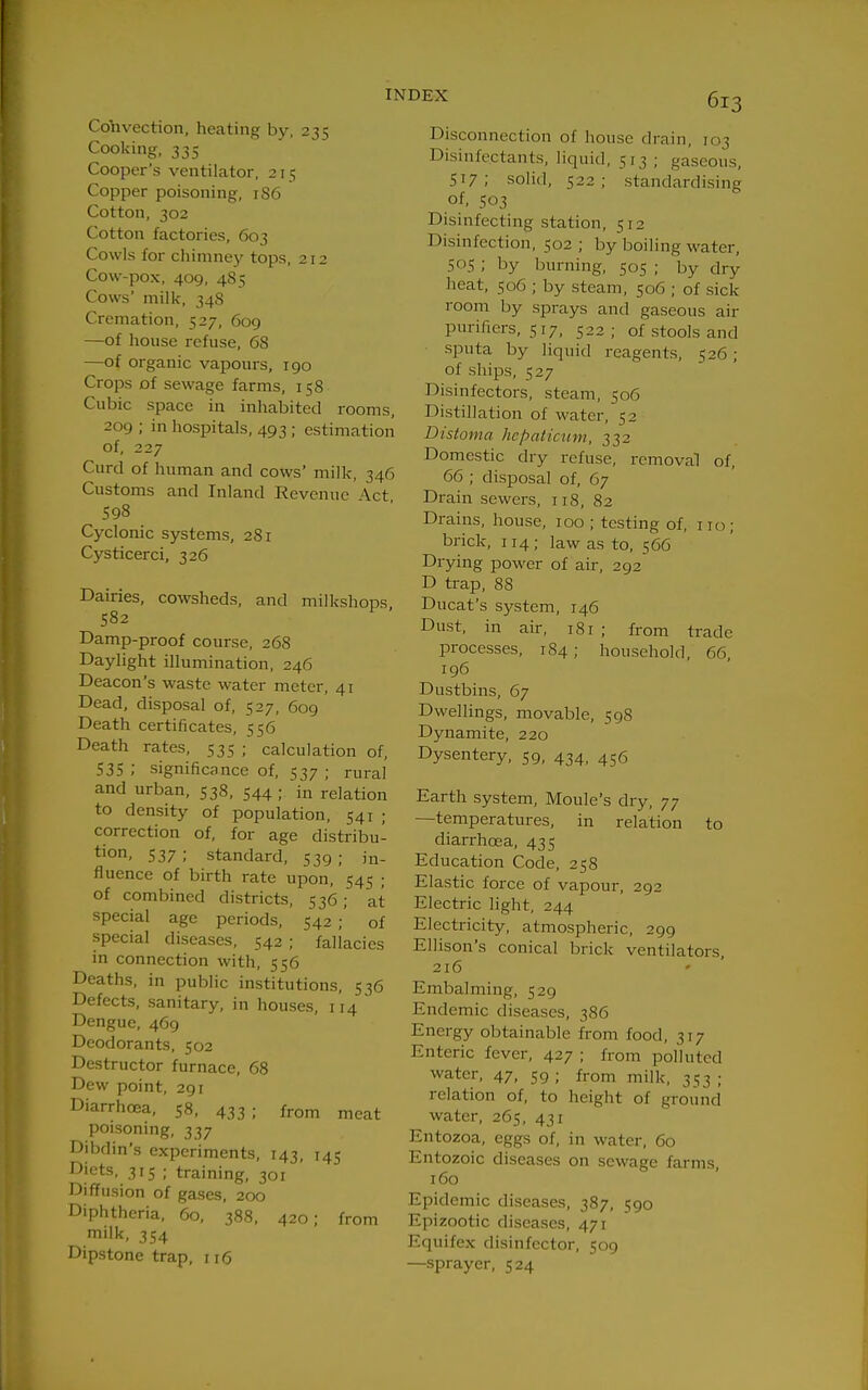 Cobvection, heating by, 235 Cooking, 335 Cooper's ventilator, 215 Copper poisoning, 1S6 Cotton, 302 Cotton factories, 603 Cowls for chimney tops, 212 Cow-pox, 409, 485 Cows' milk, 348 Cremation, 527, 609 —of house refuse, 68 —of organic vapours, 190 Crops of sewage farms, 158 Cubic space in inhabited i-ooms, 209 ; in hospitals, 493 ; estimation of, 227 Curd of human and cows' milk, 346 Customs and Inland Revenue \ct 598 Cyclonic systems, 281 Cysticerci, 326 Dairies, cowsheds, and milkshops 582 Damp-proof course, 268 Daylight illumination, 246 Deacon's waste water meter, 41 Dead, disposal of, 527, 609 Death certificates, 556 Death rates, 535 ; calculation of, 535 ; significance of, 537 ; rural and urban, 538, 544; in relation to density of population, 541 ; correction of, for age distribu- tion. 537; standard, 539; in- fluence of birth rate upon, 545 ; of combined districts, 536; at special age periods, 542 ; of special diseases, 542 ; fallacies in connection with, 556 Deaths, in public institutions, 536 Defects, sanitary, in houses, 114 Dengue, 469 Deodorants, 502 Destructor furnace, 68 Dew point, 291 Diarrhoea, 58, 433; from meat poisoning, 337 Dibdin's experiments, 143, 145 Diets, 315 ; training, 301 Diffusion of gases, 200 Diphtheria, 60, 388, 420; from milk, 354 Dipstone trap, 116 INDEX 5j-2 Disconnection of house drain, 103 Disinfectants, liquid, 513 ; gaseous, 517; solid, 522; standardising of, 503 Disinfecting station, 512 Disinfection, 502 ; by boiling water, 505 ; by burning, 505 ; by dry heat, 506 ; by steam, 506 ; of sick room by sprays and gaseous air purifiers, 517, 522; of stools and sputa by liquid reagents, 526; of ships, 527 Disinfectors, steam, 506 Distillation of water, 52 Distoma hepaticum, 332 Domestic dry refuse, removal of, 66 ; disposal of, 67 Drain sewers, 118, 82 Drains, house, 100 ; testing of, iio; brick, 114; law as to, 566 Drying power of air, 292 D trap, 88 Ducat's system, 146 Dust, in ail-, 181 ; from trade processes, 1S4; household, 66, 196 Dustbins, 67 Dwellings, movable, 598 Dynamite, 220 Dysentery, 59, 434, 456 Earth system, Moule's dry, 77 —temperatures, in relation to diarrhcEa, 435 Education Code, 258 Elastic force of vapour, 292 Electric light, 244 Electricity, atmospheric, 299 Ellison's conical brick ventilators, 216 ' ' Embalming, 529 Endemic diseases, 386 Energy obtainable from food, 317 Enteric fever, 427 ; from polluted water, 47, 59 ; from milk, 353 ; relation of, to height of ground water, 265, 431 Entozoa, eggs of, in water, 60 Entozoic diseases on sewage farms, 160 Epidemic diseases, 387, 590 Epizootic diseases, 471 Equifex disinfector, 509 —sprayer, 524