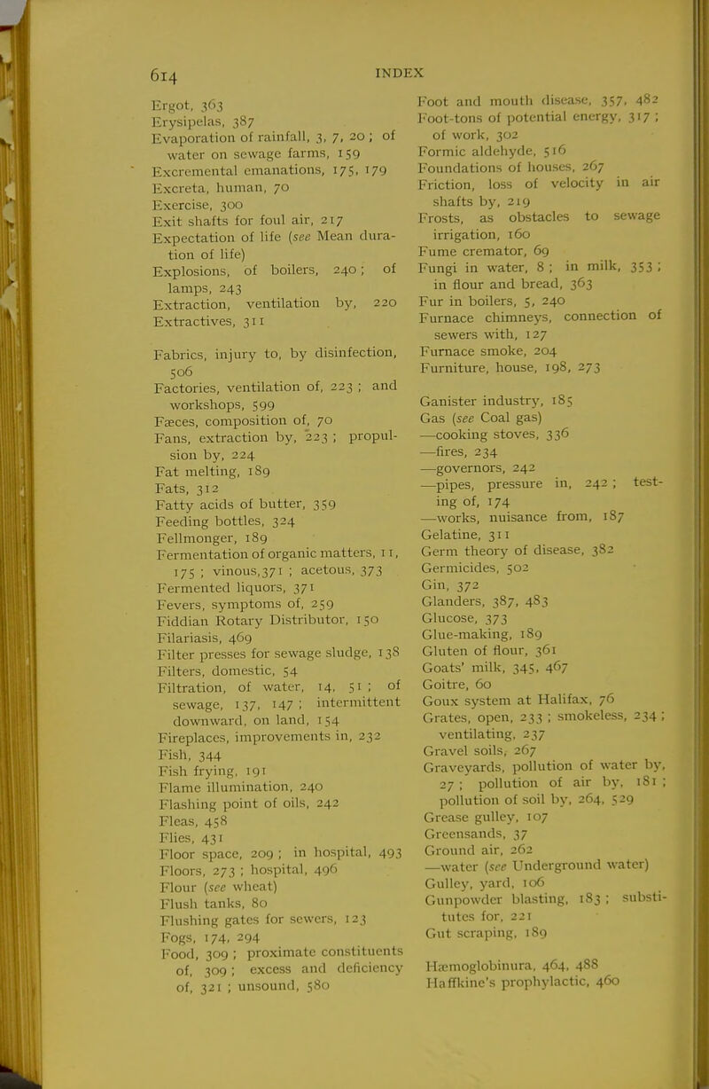 Ergot, 363 Erysipelas, 387 Evaporation of rainfall, 3, 7, 20 ; of water on sewage farms, 159 Excremental emanations, 175, 179 Excreta, human, 70 Exercise, 300 Exit shafts for foul air, 217 Expectation of life {see Mean dura- tion of life) Explosions, of boilers, 240; of lamps, 243 Extraction, ventilation by, 220 Extractives, 311 Fabrics, injury to, by disinfection, 506 Factories, ventilation of, 223 ; and workshops, 599 Fseces, composition of, 70 Fans, extraction by, 223 ; propul- sion by, 224 Fat melting, 1S9 Fats, 312 Fatty acids of butter, 359 Feeding bottles, 324 Fellmonger, 189 Fermentation of organic matters, 11, 175 ; vinous,371 ; acetous, 373 Fermented liquors, 371 Fevers, symptoms of, 259 Fiddian Rotary Distributor, 150 Filariasis, 469 Filter presses for sewage sludge, 138 Filters, domestic, 54 Filtration, of water, 14, 51 ; of sewage, 137, 147 ; intermittent downward, on land, 154 Fireplaces, improvements in, 232 Fish, 344 Fish frying, 191 Flame illumination, 240 Flashing point of oils, 242 Fleas, 458 Flies, 431 Floor space, 209 ; in hospital, 493 Floors, 273 ; hospital, 496 Flour (see wheat) Flush tanks, 80 Flushing gates for sewers, 123 Fogs, 174, 294 Food, 309 ; proximate constituents of, 309; excess and deficiency of, 321 ; unsound, 580 Foot and mouth disease, 357, 482 Foot-tons of potential energy, 317; of work, 302 Formic aldehyde, 516 Foundations of liouses, 267 Friction, loss of velocity in air shafts by, 2x9 Frosts, as obstacles to sewage irrigation, 160 Fume cremator, 69 Fungi in water, 8 ; in milk, 353 ; in flour and bread, 363 Fur in boilers, 5, 240 Furnace chimneys, connection of sewers with, 127 Furnace smoke, 204 Furniture, house, 198, 273 Ganister industry, 185 Gas [see Coal gas) —cooking stoves, 336 —fires, 234 —governors, 242 —pipes, pressure in, 242 ; test- ing of, 174 —works, nuisance from, 187 Gelatine, 311 Germ theory of disease, 3S2 Germicides, 502 Gin, 372 Glanders, 387, 4S3 Glucose, 373 Glue-maldng, 1S9 Gluten of fiour, 361 Goats' milk, 345, 467 Goitre, 60 Goux system at Halifax, 76 Grates, open, 233 ; smokeless, 234 ; ventilating, 237 Gravel soils, 267 Graveyards, pollution of water by, 27 ; pollution of air by, 181 ; pollution of soil by, 264, 529 Grease gulley, 107 Greensands, 37 Ground air, 262 —water [see Underground water) Gulley, yard, 106 Gunpowder blasting, 183 ; substi- tutes for, 221 Gut scraping, 189 Hajmoglobinura, 464, 488 HafTkine's prophylactic, 460