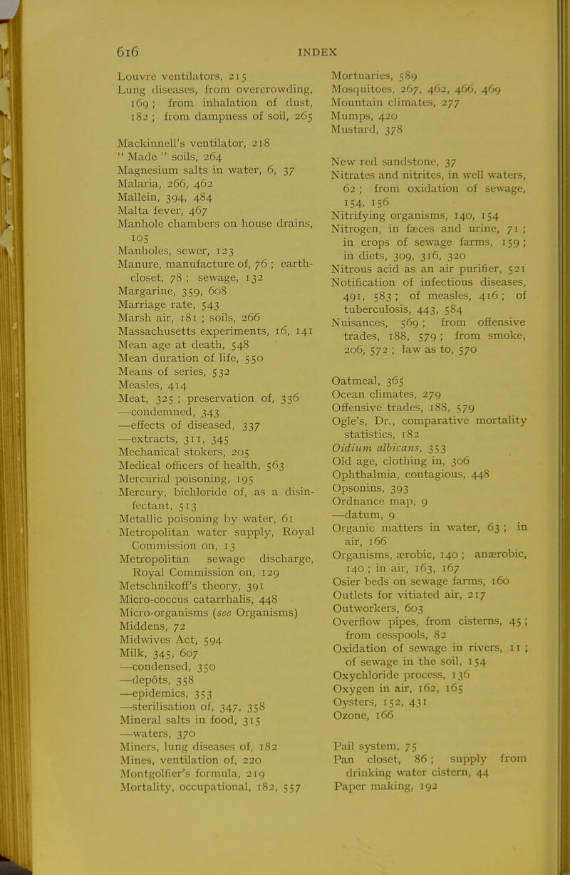 Louvre ventilators, 215 Lung diseases, from overcrowding, 169; from inlialation of dust, 182 ; from dampness of soil, 265 Mackinnell's ventilator, 218  Made  soils, 264 Magnesium salts in water, 6, 37 Malaria, 266, 462 Mallein, 394, 484 Malta fever, 467 Manhole chambers on house drains, los Manholes, sewer, 123 Manure, manufacture of, 76 ; earth- closet, 78 ; sewage, 132 Margarine, 359, 608 Marriage rate, 543 Marsh air, 181 ; soils, 266 Massachusetts experiments, 16, 141 Mean age at death, 548 Mean duration of life, SS© Means of series, 532 Measles, 414 Meat, 325 ; preservation of, 336 —condemned, 343 —effects of diseased, 337 —extracts, 311, 345 Mechanical stokers, 205 Medical officers of health, 563 Mercurial poisoning, 195 Mercury, bichloride of, as a disin- fectant, 5 13 Metallic poisoning by water, 61 Metropolitan water supply, Royal Commission on, 13 Metropolitan sewage discharge, Royal Commission on, 129 Metschnikoff's theory, 391 Micro-coccus catarrhalis, 448 Micro-organisms (see Organisms) Middens, 72 Mid wives Act, 594 Milk, 345, 607 —condensed, 350 —depots, 358 —epidemics, 353 —sterilisation of, 347, 358 Mineral salts in food, 315 —waters, 370 Miners, lung diseases of, 182 Mines, ventilation of, 220 MontgoUier's formula, 219 MorttUity, occupational, 182, 557 Mortuaries, 589 Mosquitoes, 267, 462, 466, 469 Mountain climates, 277 Mumps, 420 Mustard, 378 New red sandstone, 37 Nitrates and nitrites, in well waters, 62 ; from oxidation of sewage, IS4, 156 Nitrifying organisms, 140, 154 Nitrogen, in fa;ces and urine, 71 ; in crops of sewage farms, 159; in diets, 309, 316, 320 Nitrous acid as an air purifier, 521 Notification of infectious diseases, 491. 583; of measles, 416; of tuberculosis, 443, 584 Nuisances, 569; from offensive trades, 188, 579; from smoke, 206, 572 ; law as to, 570 Oatmeal, 365 Ocean climates, 279 Offensive trades, 188, 579 Ogle's, Dr., comparative mortality statistics, 182 Oidiiim albicans, 353 Old age, clothing in, 306 Ophthalmia, contagious, 448 Opsonins, 393 Ordnance map, 9 —datum, 9 Organic matters in water, 63 ; in air, 166 Organisms, aerobic, 140 ; ana;robic, 140 ; in air, 163, 167 Osier beds on sewage farms, 160 Outlets for vitiated air, 217 Outworkers, 603 Overflow pipes, from cisterns, 45 ; from cesspools, 82 Oxidation of sewage in rivers, 11 ; of sewage in the soil, 154 Oxychloride process, 136 Oxygen in air, 162, 165 Oysters, 152, 431 Ozone, 166 Pail system, 75 Pan closet, 86; supply from drinking water cistern, 44 Paper making, 192