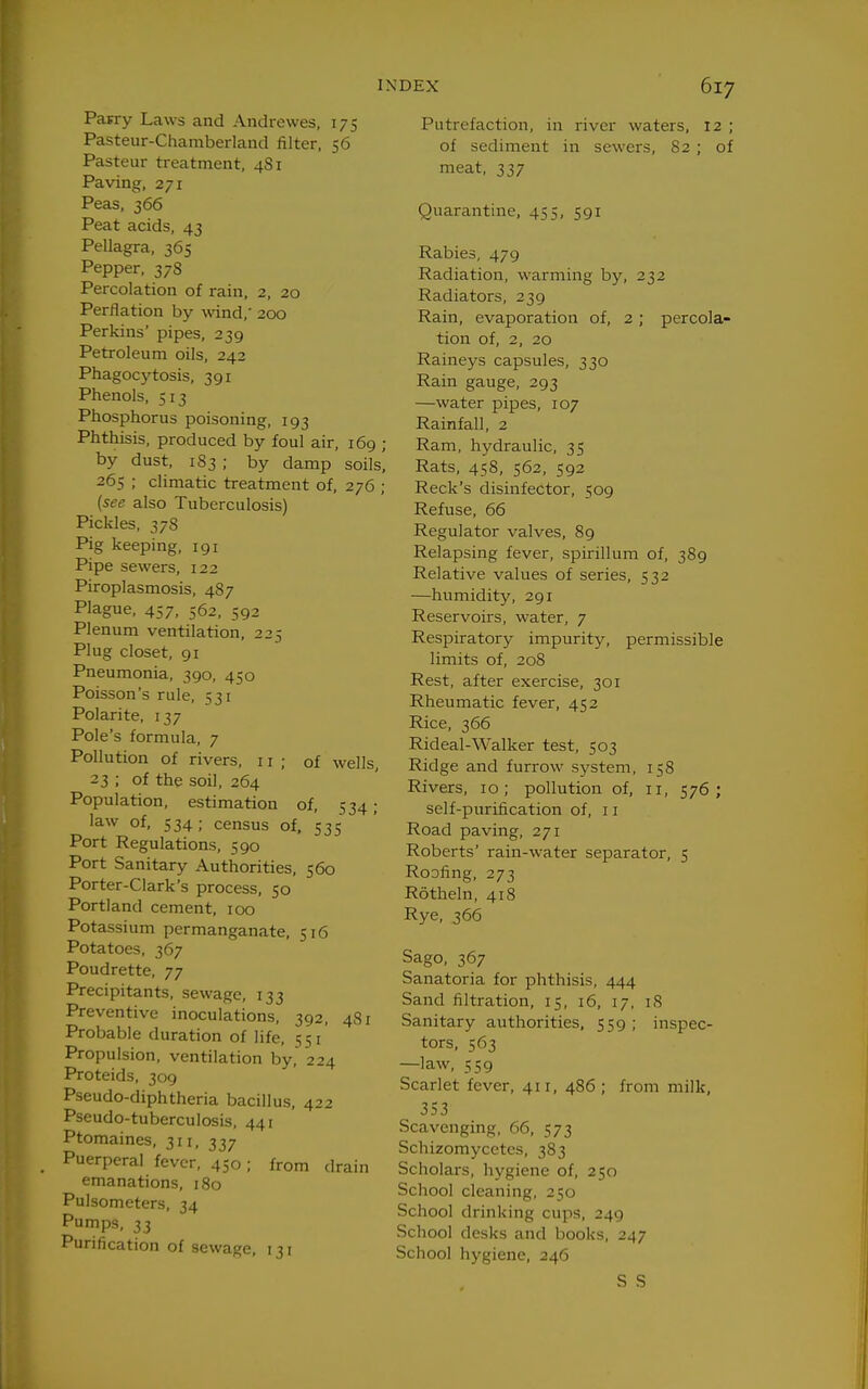 Parry Laws and Andrewes, 175 Pasteur-Chamberland filter. 56 Pasteur treatment, 481 Paving, 271 Peas, 366 Peat acids, 43 Pellagra, 365 Pepper, 378 Percolation of rain, 2, 20 Perflation by wind,' 200 Perkins' pipes, 239 Petroleum oils, 242 Phagocytosis, 391 Phenols, 513 Phosphorus poisoning, 193 Phthisis, produced by foul air, 169 ; by dust, 183 ; by damp soils, 265 ; climatic treatment of, 276 ; {see also Tuberculosis) Pickles, 378 Pig keeping, 191 Pipe sewers, 122 Piroplasmosis, 487 Plague, 457, 562, 592 Plenum ventilation, 225 Plug closet, 91 Pneumonia, 390, 450 Poisson's rule, 531 Polarite, 137 Pole's formula, 7 Pollution of rivers, 11; of wells, 23 ; of the soil, 264 Population, estimation of, 534; law of, 534 ; census of, 535 Port Regulations, 590 Port Sanitary Authorities, 560 Porter-Clark's process, 50 Portland cement, 100 Potassium permanganate, 516 Potatoes, 367 Poudrette, 77 Precipitants, sewage, 133 Preventive inoculations, 392, 481 Probable duration of life, 551' Propulsion, ventilation by, 224 Proteids, 309 Pseudo-diphtheria bacillus, 422 Pseudo-tuberculosis, 441 Ptomaines, 311, 337 Puerperal fever, 450 ; from drain emanations, 180 Pulsometers, 34 Pumps, 33 Purification of sewage, 131 Putrefaction, in river waters, 12 ; of sediment in sewers, 82 ; of meat, 337 Quarantine, 455, 591 Rabies, 479 Radiation, warming by, 232 Radiators, 239 Rain, evaporation of, 2 ; percola- tion of, 2, 20 Raineys capsules, 330 Rain gauge, 293 —water pipes, 107 Rainfall, 2 Ram, hydraulic, 35 Rats, 458, 562, 592 Reek's disinfector, 509 Refuse, 66 Regulator valves, 89 Relapsing fever, spirillum of, 389 Relative values of series, 532 —humidity, 291 Reservoirs, water, 7 Respiratory impurity, permissible limits of, 208 Rest, after exercise, 301 Rheumatic fever, 452 Rice, 366 Rideal-Walker test, 503 Ridge and furrow system, 158 Rivers, 10; pollution of, 11, 576; self-purification of, 11 Road paving, 271 Roberts' rain-water separator, 5 Roofing, 273 Rotheln, 418 Rye, 366 Sago, 367 Sanatoria for phthisis, 444 Sand filtration, 15, 16, 17, iS Sanitary authorities, 559; inspec- tors, 563 —law, 559 Scarlet fever, 411, 486 ; from milk, 353 Scavenging, 66, 573 Schizomycetcs, 383 Scholars, hygiene of, 250 School cleaning, 250 School drinking cups, 249 School desks and books, 247 School hygiene, 246 S S