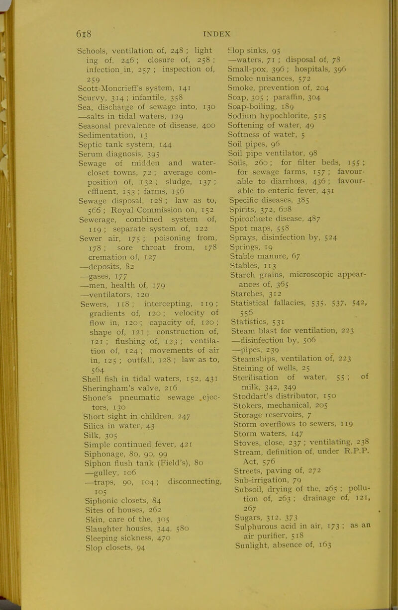 Schools, ventilation of, 248 ; light ing of, 246; closure of, 258 ; infection in, 257; inspection of, 259 Scott-Moncrieff's system, 141 Scurvy, 314; infantile, 358 Sea, discharge of sewage into, 130 —salts in tidal waters, 129 Seasonal prevalence of disease, 400 Sedimentation, 13 Septic tank system, 144 Serum diagnosis, 395 Sewage of midden and water- closet towns, 72 ; average com- position of, 132 ; sludge, 137 ; effluent, 153 ; farms, 156 Sewage disposal, 128 ; law as to, 566; Royal Commission on, 152 Sewerage, combined system of, 119; separate system of, 122 Sewer air, 175 ; poisoning from, 178 ; sore throat from, 17S cremation of, 127 —deposits, 82 —gases, 177 —men, health of, 179 —-ventilators, 120 Sewers, iiS; intercepting, 119; gradients of, 120; velocity of flow in, 120 ; capacity of, 120 ; shape of, 121 ; construction of, 121 ; flushing of, 123 ; ventila- tion of, 124 ; movements of air in, 125 ; outfall, 128 ; law as to, 564 Shell fish in tidal waters, 152, 431 Sheringham's valve, 216 Shone's pneumatic sewage .ejec- tors, 130 Short sight in children, 247 Silica in water, 43 Silk, 305 Simple continued fever, 421 Siphonage, 80, 90, 99 Siphon flush tank (Field's), 80 —gulley, 106 —traps, 90, 104 ; disconnecting, 105 Siphonic closets, 84 Sites of houses, 262 Skin, care of the, 3f)5 Slaughter houses, 344, 580 Sleeping sickness, 470 Slop closets, 94 Hlop sinks, 95 —waters, 71 ; disposal of, 78 Small-pox, 396 ; hospitals, 396 Smoke nuisances, 572 Smoke, prevention of, 204 Soap, 305 ; paraffin, 304 Soap-boiling, 189 Sodium hypochlorite, 515 Softening of water, 49 Softness of watef, 5 Soil pipes, 96 Soil pipe ventilator, 98 Soils, 260; for filter beds, 155; for sewage farms, 157; favour- able to diarrhoea, 436 ; favour- able to enteric fever, 431 Specific diseases, 385 Spirits, 372, 608 Spirochoete disease, 487 Spot maps, 558 Sprays, disinfection hy, 524 Springs, 19 Stable manure, 67 Stables, 113 Starch grains, microscopic appear- ances of, 365 Starches, 312 Statistical fallacies, 53;, 537. 542, 556 Statistics, 531 Steam blast for ventilation, 223 —disinfection by, 506 —pipes, 239 Steamships, ventilation of, 223 Steining of wells, 25 Sterilisation of water, 55 ; of milk, 342, 349 Stoddart's distributor, 150 Stokers, mechanical, 205 Storage reservoirs, 7 Storm overflows to sewers, 119 Storm waters, 147 Stoves, close, 237 ; ventilating, 238 Stream, definition of, under R.P.P. Act, 576 Streets, paving of, 272 Sub-irrigation, 79 Subsoil, drying of the, 265 ; pollu- tion of, 263 ; drainage of, 121, 267 Sugars, 312. 373 Sulphurous acid in air, 173 ; as an air purifier, 51S Sunlight, absence of. 163