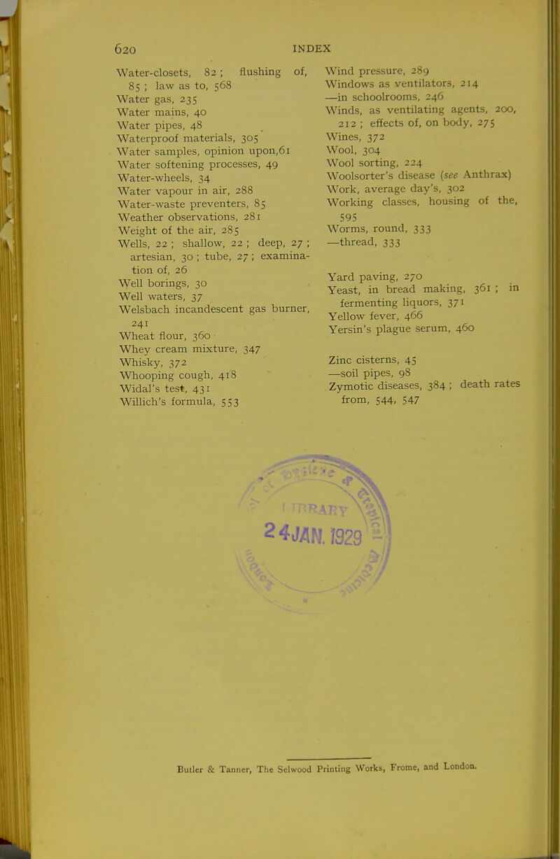 Water-closets, 82; flushing of, 85 ; law as to, 568 Water gas, 235 Water mains, 40 Water pipes, 48 Waterproof materials, 305 Water samples, opinion upon,61 Water softening processes, 49 Water-wheels, 34 Water vapour in air, 288 Water-waste preventers, 85 Weather observations, 281 Weight of the air, 285 Wells, 22 ; shallow, 22 ; deep, 27 ; artesian, 30 ; tube, 27 ; examina- tion of, 26 Well borings, 30 Well waters, 37 Welsbach incandescent gas burner, 241 Wheat flour, 360 Whey cream mixture, 347 Whisky, 372 Whooping cough, 418 Widal's test, 431 WUlich's formula, 553 2 4 JAM Wind pressure, 289 Windows as ventilators, 214 —in schoolrooms, 246 Winds, as ventilating agents, 200, 212 ; effects of, on body, 275 Wines, 372 Wool, 304 Wool sorting, 224 Woolsorter's disease (see Anthrax) Work, average day's, 302 Working classes, housing of the, 595 Worms, round, 333 —thread, 333 Yard paving, 270 Yeast, in bread making, 361 ; in fermenting liquors, 371 Yellow fever, 466 Yersin's plague serum, 460 Zinc cisterns, 45 —soil pipes, 98 Zymotic diseases, 384 ; death rates from, 544, 547 Buller & Tanner, The Sclwood Printing Works, Frome, and London.