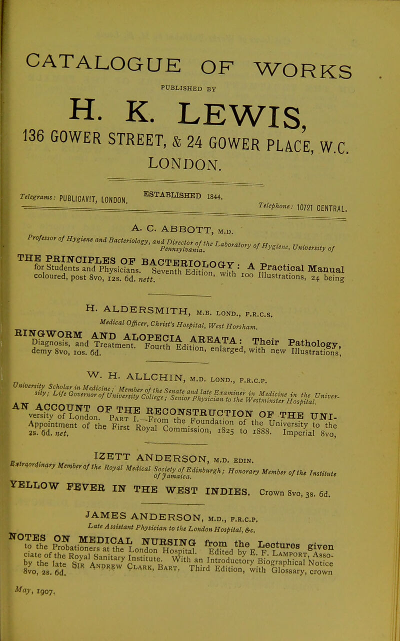 CATALOGUE OF WORKS PUBLISHED BY H. K. LEWIS, 136 GOWER STREET, & 24 GOWER PLACE, W.C. LONDON. Telegrams: PUBLICAVIT, LONDON, ^^^^^I^ISHED 1844. Telephone: 10721 CENTRAL. A. C. ABBOTT, m.d. Professor of Hygiene and Bacteriology, and Director nfth.r u , P^Zylvant of Hygiene, Universtty of '^^for sSf L^d^Phyld^^^ Practical Manual coloured, post 8vo, 12s. 6d. nett. with 100 Illustrations, 24 being H. ALDERSMITH, m.b. lond., f.r.c.s. Medical Officer, Christ's Hospital, West Horsham. ^^''^Z^^'^n^Z?.r.t}'^^^^^^ Their Pathology, demy 8vo, los. 6d. ^Jarged, with new Illustrations, W. H. ALLCHIN, m.d. lond., f.r.c.p. ^^=^^°S???Jo °^P.'^?™ONSTBUCTION OF THE UNI- „ , IZETT ANDERSON, m.d. edin. U.iraord.nary Me^.eroftHe Uoyal Medical Solely of Edinburgh; Honorary Me.n,er of the InstUute YELLOW FEVER IN THE WEST INDIES. Crown 8vo. 3s. 6d. JAMES ANDERSON, m.d., f.r.c.p. Late Assistant Physician to the London Hospital, Src May, 1907.