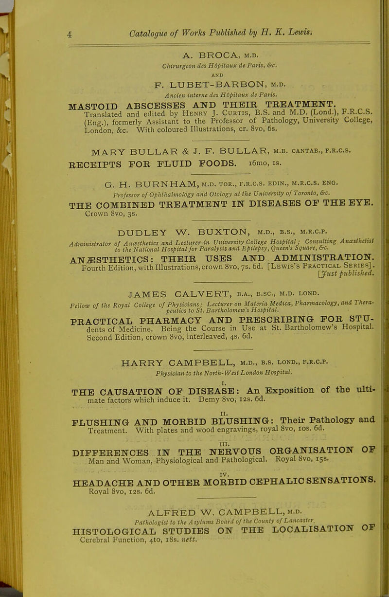 A. BROCA, M.D. Chirurgeon des Hdpitaux de Paris, &c. AND F. LUBET-BARBON, m.d. Ancien interne des HOpitaux de Paris. MASTOID ABSCESSES AND THEIR TREATMENT. Translated and edited by Henry J. Curtis, B.S. and M.D. (Lond.), F.R.C.S. (Eng.), formerly Assistant to the Professor of Pathology, University College, London, &c. With coloured Illustrations, cr. 8vo, 6s. MARY BULLAR & J. F. BULLAR, m.b. cantab., f.r.c.s. RECEIPTS FOR FLUID FOODS. i6mo, is. G. H. BURNHAM, m.d. tor., f.r.c.s. edin., m.r.c.s. eng. Professor of Ophthalmology and Otology at the University of Toronto, &c. THE COMBINED TREATMENT IN DISEASES OF THE EYE. Crown 8vo, 3s. DUDLEY W. BUXTON, m.d., b.s., m.r.c.p. Administrator of Anesthetics and Lecturer in University College Hospital; Consulting Anasthetist to the National Hospital for Paralysis and Epilepsy, Queen's Square, &c. ANESTHETICS: THEIR USES AND ADMINISTRATION. Fourth Edition, with Illustrations, crown 8vo, 7s. 6d, [Lewis's Practical Series] . \yust published. JAMES CALVERT, b.a., b.sc, m.d. lond. Fellow of the Royal College of Physicians; Lecturer on Materia Medua, Pharmacology, and Thera- peutics to St. Bartholomew's Hospital. PRACTICAL PHARMACY AND PRESCRIBING FOR STU- dents of Medicine. Being the Course in Use at St. Bartholomew's Hospital. Second Edition, crown Svo, interleaved, 4s. 6d. HARRY CAMPBELL, m.d., b.s. lond., f.r.c.p. Physician to the North-West London Hospital. I. THE CAUSATION OF DISEASE: An Exposition of the ulti- mate factors which induce it. Demy Svo, 12s. 6d. 11. FLUSHING AND MORBID BLUSHING: Their Pathology and Treatment. With plates and wood engravings, royal Svo, los. 6d. III. DIFFERENCES IN THE NERVOUS ORGANISATION OF Man and Woman, Physiological and Pathological. Royal Svo, 15s. IV. HEADACHE AND OTHER MORBID CEPHALIC SENSATIONS. Roval Svo, I2S. 6d. ALFRED W. CAMPBELL, M.D. Pathologist to the A syturns Board of the County of Lancaster, HISTOLOGICAL STUDIES ON THE LOCALISATION OF Cerebral Function, 410, iSs. nett.