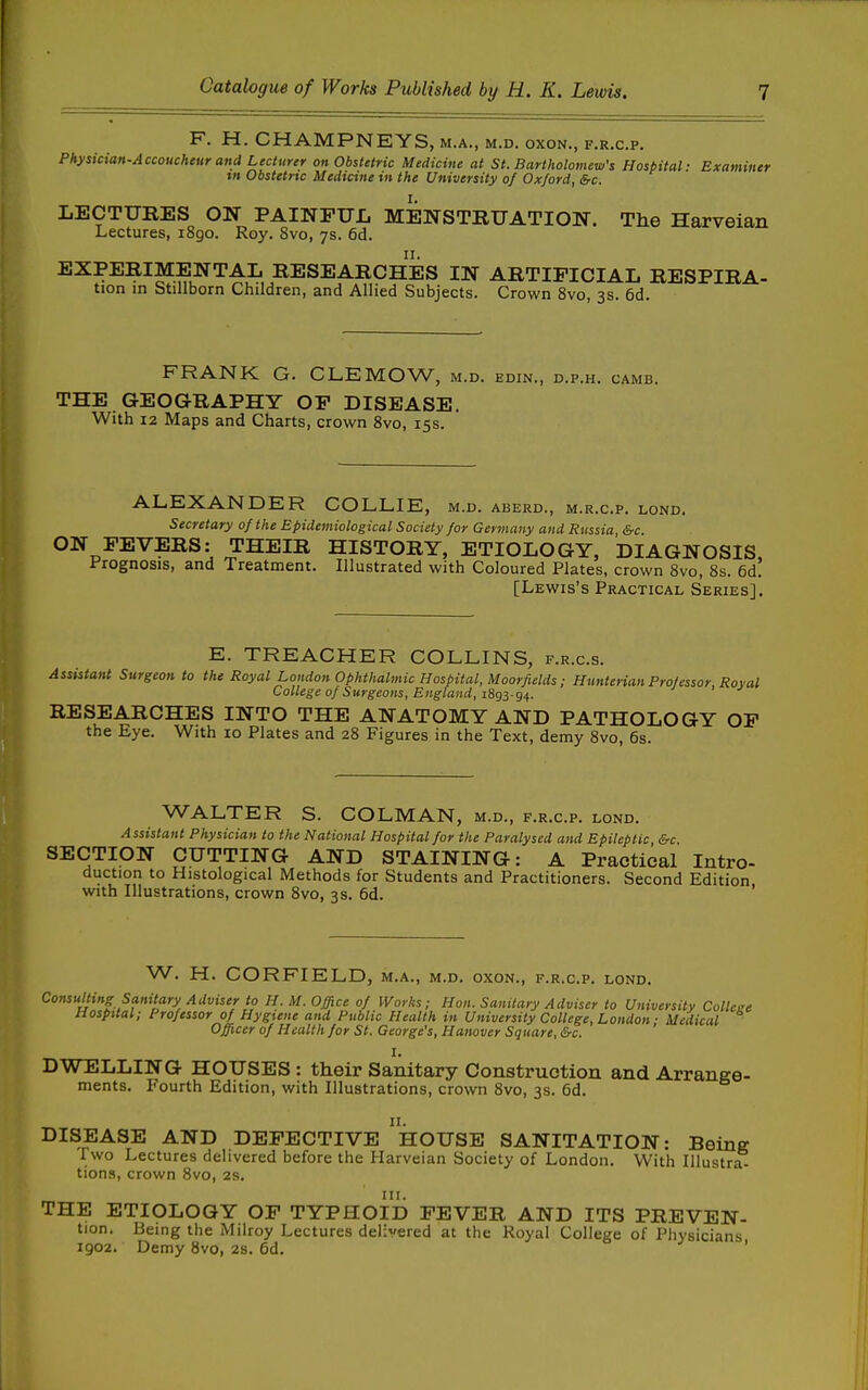 F. H. CHAMPNEYS, M.A., M.D. OXON., F.R.C.P. Physician-Accoucheur and Lecturer on Obstetric Medicine at St. Bartholomew's Hospital- Examiner tn Obstetric Medicine in the University of Oxford, &c. LECTURES ON- PAINPUIi MENSTRUATION. The Harveian Lectures, i8go. Roy. 8vo, 7s. 6d. EXPERIMENTAL RESEARCHES IN ARTIFICIAL RESPIRA- tion in Stillborn Children, and Allied Subjects. Crown 8vo, 3s. 6d. FRANK G. CLEMOW, m.d. edin., d.p.h. camb. THE GEOGRAPHY OP DISEASE. With 12 Maps and Charts, crown 8vo, 15s. ALEXANDER COLLIE, m.d. aberd., m.r.c.p. lond. Secretary of the Epidemiological Society for Germany and Russia, &c. ON FEVERS: THEIR HISTORY, ETIOLOGY, DIAGNOSIS, i^rognosis, and Treatment. Illustrated with Coloured Plates, crown 8vo, 8s. 6d. [Lewis's Practical Series]. E. TREACHER COLLINS, f.r.c.s. Assistant Surgeon to the Royal London Ophthalmic Hospital, Moorfields; Hunterian Professor, Roval College of Surgeons, England, RESEARCHES INTO THE ANATOMY AND PATHOLOGY OF the Eye. With 10 Plates and 28 Figures in the Text, demy Svo, 6s. WALTER S. COLMAN, M.D., F.R.C.P. LOND. Assistant Physician to the National Hospital for the Paralysed and Epileptic &c SECTION- CUTTING AND STAINING: A Practical Intro- duction to Histological Methods for Students and Practitioners. Second Edition with Illustrations, crown 8vo, 3s. 6d. W. H. CORFIELD, m.a., m.d. oxon., f.r.c.p. lond. Consulting Sanitary Adviser to H. M. Office of Works; Hon. Sanitary Adviser to University College Hospital; Professor of Hygiene and Public Health in University College, London; Medical Officer of Health for St. George's, Hanover Square, &c. I. DWELLING HOUSES : their Sanitary Construction and Arrange- ments. Fourth Edition, with Illustrations, crown Svo, 3s. 6d. DISEASE AND DEFECTIVE hOUSE SANITATION: Being Two Lectures delivered before the Harveian Society of London. With Illustr^ tions, crown Svo, 2s. III. THE ETIOLOGY OF TYPHOID FEVER AND ITS PREVEN- tion. Being the Milroy Lectures delivered at the Royal College of Physicians 1902. Demy Svo, 2s. 6d. '