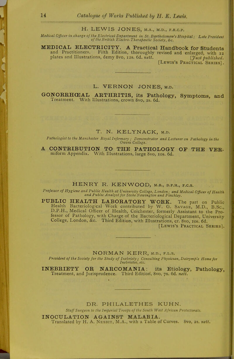 H. LEWIS JONES, m.a., m.d., f.r.c.p. Medical Officer in charge of the Electrical Department in St. Bartholomew's Hospital; Late President of the British Electro-Therapeutic Society, &c. MEDICAL ELECTRICITY. A Practical Handbook for Students and Practitioners. Filth Edition, thoroughly revised and enlarged, with 12 plates and Illustrations, demy 8vo, 12s. 6d. nett. [y^st published. [Lewis's Practical Series] . L. VERNON JONES, m.d. GONORRHCEAL ARTHRITIS, its Pathology, Symptoms, and Treatment. With Illustrations, crown 8vo, 2S. 6d. T. N. KELYNACK, m.d. Pathologist to the Manchester Royal Infirmary ; Demonstrator and Lecturer on Pathology in the Owens College. A CONTRIBUTIOlSr TO THE PATHOLOGY OF THE VER- miform Appendix. With Illustrations, large 8vo, los. 6d. HENRY R. KENWOOD, m.b., d.p.h., f.c.s. Professor of Hygiene and Public Health at University College, London; and Medical Officer of Health and Public Analyst for Stoke Newington and Finchley. PUBLIC HEALTH LABORATORY WORK. The part on Public Health Bacteriological Work contributed by W. G. Savage, M.D., B.Sc, D.P.H., Medical Officer of Health, Colchester, formerly Assistant to the Pro- fessor of Pathology, with Charge of the Bacteriological Department, University College, London, &c. Third Edition, with Illustrations, or. Svo, los. 6d. [Lewis's Practical Series]. NORIVIAN KERR, m.d., f.l.s. President of the Society for the Study of Inebriety ; Consulting Physician, DalrympU Home for Inebriates, etc. INEBRIETY OR NARCOMANIA: its Etiology, Pathology, Treatment, and Jurisprudence. Third Edition, Bvo, 7s. 6d. nett. DR. PHILALETHES KUHN. Staff Surgeon to the Imperial Troops of the South West African Protectorate. INOCULATION AGAINST MALARIA. Translated by H. A. Niisnir, M.A., with a Table of Curves. Svo, 2s. nett.