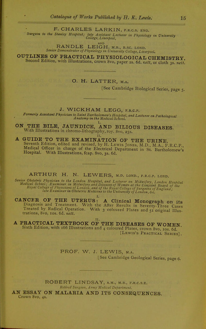 F. CHARLES LARKIN, f.r.c.s. eng. Surgeon to the Stanley Hospital; late Assistant Lecturer in Physiology tn University College, Liverpool, AND RANDLE LEIGH, m.b., b.sc. lond. Setttor Demonstrator 0/Physiology in University College, Liverpool. OUTLINES OF PRACTICAL PHYSIOLOGICAL CHEMISTRY. Second Edition, with Illustrations, crown 8vo, paper 2s. 6d. nett, or cloth 3s. iieit. O. H. LATTER, m.a. [See Cambridge Biological Series, page 5. J. WICKHAM LEGG, f.r.c.p. Formerly Assistant Physician to Saint Bartholomew's Hospital, and Lecturer on Pathological Anatomy in the Medical School. °^,x?'?^i JAUNDICE, AND BILIOUS DISEASES. With Illustrations in chromo-lithography, roy. 8vo, 25s. A GUIDE TO THE EXAMINATION OF THE URINE. Seventh Edition, edited and revised, by H. Lewis Jones, M.D MA FRCP Medical Officer in charge of the Electrical Department in St. Barthoiomew's Hospital. With Illustrations, fcap. 8vo, 3s. 6d. ARTHUR H. N. LEWERS, m.d. lond., f.r.c.p. lond. Senior Obstetric Physician to the London Hospital, and Lecturer on Midwifery. London Hospital Medical School; Examiner tn Midwifery and Diseases of Women at the Conjoint Board of the Royal College of Physicians of London, and of the Royal College of Surgeons of Bneland - late Examiner in Obstetric Medicine to the University of London, &c. ' CANCER OF THE UTERUSA Clinical Monograph on its Diagnosis and Treatment. With the After Results in Seventy-Three Cases Treated by Radical Operation. With 3 coloured Plates and 51 original Illus- trations, Svo, los. 6d. nett. A PRACTICAL TEXTBOOK OP THE DISEASES OF WOMEN Sixth Edition, with 166 Illustrations and 4 coloured Plates, crown Svo, los. 6d. [Lewis's Practical Series]. PROF. W. J. LEWIS, M.A. [See Cambridge Geological Series, page 6. ROBERT LINDSAY, a.m., m.b., f.r.c.s.e. Retired Surgeon. Army Medical Department. AN ESSAY ON MALARIA AND ITS CONSEQUENCES. Crown Svo, 4s.