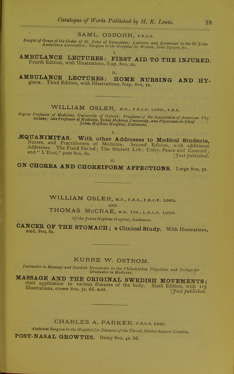 SAML. OSBORN, f.r.c.s. Knightof Grace of the Order of St. John of Jerusalem; Lecturer and Examiner to the St ■fnhn Ambulance Association: Surgeon tothe Hospital for WomenXho%uareS-c I. AMBULANCE LECTURES: FIRST AID TO tttt? ttktttttjt^t^ Fourth Edition, with Illustrations; fcap fvo, 2s ^ INJURED. II. AMBULANCE LECTURES: HOME NURSING AND TTV giene. Third Edition, with Illustrations/fcap Svo, 2s WILLIAM OSLER, m.d., f.r.c.p. lond., f.r.s. Regius ^^/^^fr/'/^/lf-^^^^^^ of Oxford; President of the Association of American Phy- ^TuiT^S'^Prfctiti^'*^ Other'Addresses to Medical Students, AddSes The Fivln p- f n^'^'''- E'^'^'^' ^^''h additional and' I^Voi^' o^^^^^^^^^^ Unity, Peace and Concord ; ' ljust published. II. ON CHOREA AND CHOREIFORM AFFECTIONS. Large 8vo, 5s. WILLIAM OSLER, m.d., f.r.s., f.r.c.p. lond. AND THOMAS McCRAE, m.b. tor., l.r.c.p. lond. Of the Johns Hopkins Hospital, Baltimore. ^^^^0,°^™^^'^°^^^^' a Clinical study. With Illustrations, KURRE W. OSTROM. Instructor in Massage and Swedish Movements in the Philadelphia Polyclinic and College for ' Graduates tn Medicine. , ^^^hfwf^v^?^ THE ORIGINAL SWEDISH MOVEMENTS; iu8tra['i?nr;° var.ous diseases of the body. Sixth Edition wiu/115' ouduons, crown »vo, 3s. 6d. nett. j-j^^^ published. CHARLES A. PARKER, f.r.cs. edin. Assistant Surgeon to the Hospital for Diseases of the Throat, Golden Square, London. POST-NASAL GROWTHS. Demy 8vo, 4s. 6d.