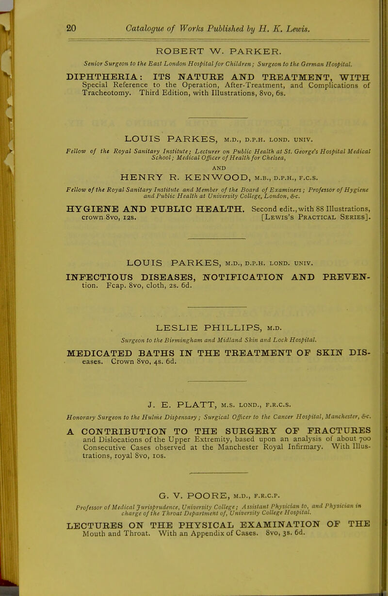 ROBERT W. PARKER. Senior Surgeon to the Bast London Hospital for Children; Surgeon to the German Hospital. DIPHTHERIA: ITS NATURE AND TREATMENT, WITH Special Reference to the Operation, After-Treatment, and Complications of Tracheotomy. Third Edition, with Illustrations, 8vo, 6s. LOUIS PARKES, m.d., d.p.h. lond. univ. Fellow of the Royal Sanitary Institute; Lecturer on Public Health at St. George's Hospital Medical School; Medical Officer of Health for Chelsea, AND HENRY R. KENWOOD, M.B., D.P.H., F.c.s. Fellow of the Royal Sanitary Institute and Member of the Board of Examiners; Professor of Hygiene and Public Health at University College, London, &c. HYGIENE AND PUBLIC HEALTH. Second edit., with 88 Illustrations, crown 8vo, i2s. [Lewis's Practical Series]. LOUIS PARKES, m.d., d.p.h. lond. univ. INFECTIOUS DISEASES, NOTIFICATION AND PREVEN- tion. Fcap. 8vo, cloth, 2s. 6d. LESLIE PHILLIPS, m.d. Surgeon to the Birmingham and Midland Skin and Lock Hospital. MEDICATED BATHS IN THE TREATMENT OP SKIN Dis- eases. Crown 8vo, 4s. 6d. J. E. PLATT, M.S. LOND., F.R.C.S. Honorary Surgeon to the Huhhe Dispensary; Surgical Officer to the Cancer Hospital, Manchester, &c. A CONTRIBUTION TO THE SURGERY OF FRACTURES and Dislocations of the Upper Extremity, based upon an analysis of about 700 Consecutive Cases observed at the Manchester Royal Infirmary. With Illus- trations, royal 8vo, los. G. V. POORE, M.D., F.R.C.P. Professor of Medical Jurisprudence, University College; Assistant Physician to, and Physician in charge of the Throat Department of. University College Hospital. LECTURES ON THE PHYSICAL EXAMINATION OF THE Mouth and Throat. With an Appendix of Cases. 8vo, 3s. 6d.