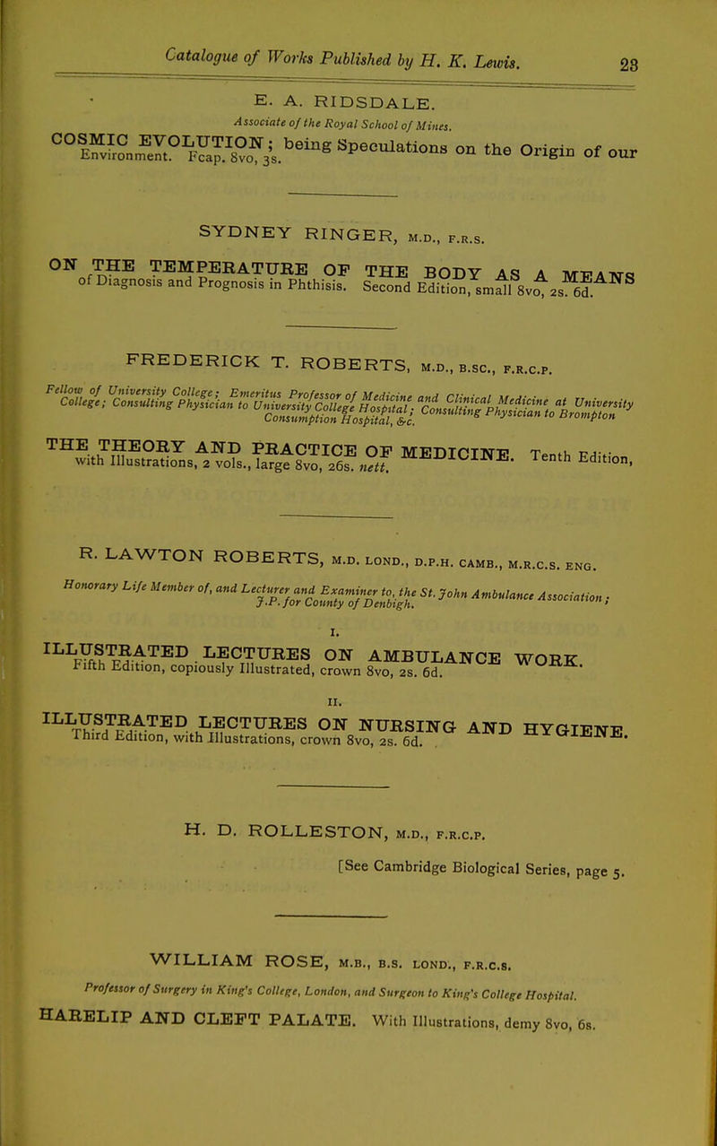 E. A. RIDSDALE. Associate of the Royal School of Mines. ''''^^:^.SJ7n?^^J,^^^^^ on the origin of our SYDNEY RINGER, m.d., f.r.s. ON THE TEMPERATUEE OP THE BODY AS A MEAlSrs of Diagnosis and Prognosis in Phthisis. Second Edition, sm5l 8v^2s el FREDERICK T. ROBERTS, m.d., b.sc, f.r.c.p. R. LAWTON ROBERTS, m.d. wnd., d.p.h. c»kb., m.r.c.s. eno. I. ^^^F^.^'^T^^'^^^ -^^^'^^^ES ON AMBULANCE WORK Fifth Edition, copiously Illustrated, crown 8vo, 2S. 6d ' n. ^^^rY^?^^^'^^^ LECTURES ON NURSING AND HYGIENP Third Edition, with illustrations, crown 8vo, 2s. 6d. . -tl 3C IxlJiiNE. H. D. ROLLESTON, m.d., f.r.c.p. [See Cambridge Biological Series, page 5. WILLIAM ROSE, m.b., b.s. lond,, f.r.c.s. Professor of Surgery in King's College, London, and Surgeon to King's College Hospital. HARELIP AND CLEFT PALATE. With Illustrations, demy Svo, 68.