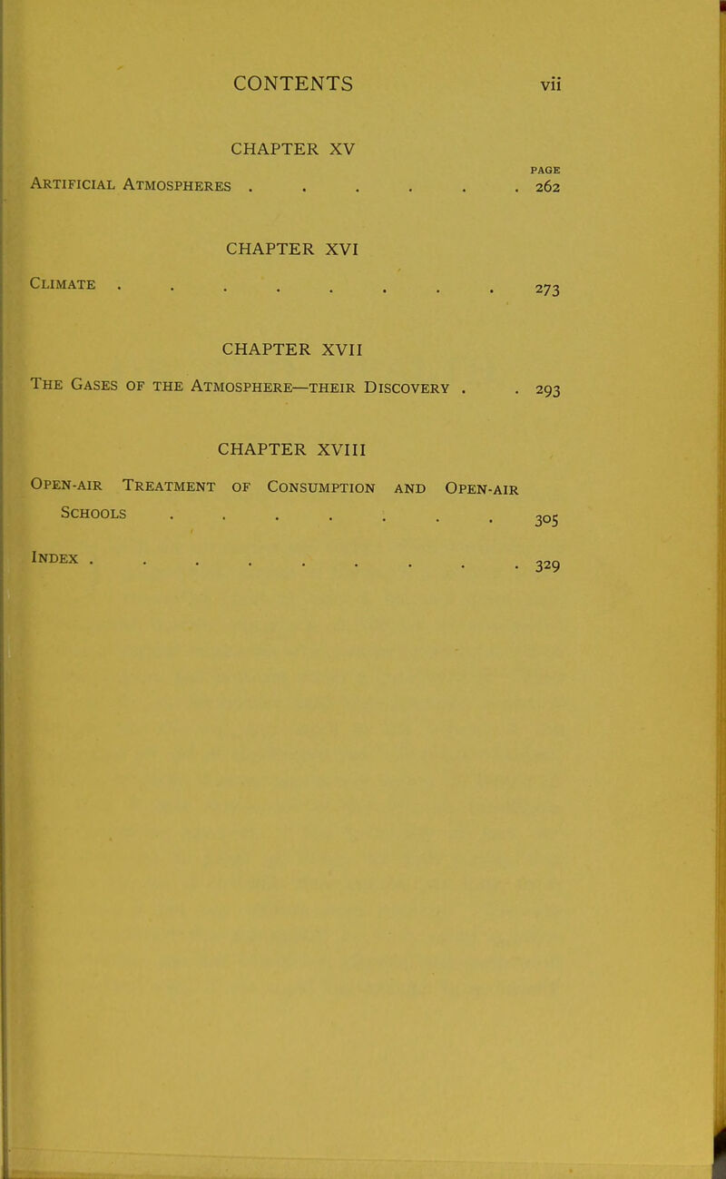 CHAPTER XV PAGE Artificial Atmospheres . . . . . .262 CHAPTER XVI Climate ........ 273 CHAPTER XVII The Gases of the Atmosphere—their Discovery . . 293 CHAPTER XVIII Open-air Treatment of Consumption and Open-air Schools ....... 305 Jndex 329
