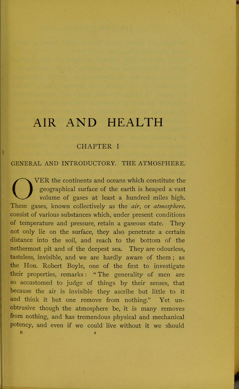 CHAPTER I GENERAL AND INTRODUCTORY. THE ATMOSPHERE. OVER the continents and oceans which constitute the geographical surface of the earth is heaped a vast volume of gases at least a hundred miles high. These gases, known collectively as the air, or atmosphere. consist of various substances which, under present conditions of temperature and pressure, retain a gaseous state. They not only lie on the surface, they also penetrate a certain distance into the soil, and reach to the bottom of the nethermost pit and of the deepest sea. They are odourless, tasteless, invisible, and we are hardly aware of them ; as the Hon. Robert Boyle, one of the first to investigate their properties, remarks:  The generality of men are so accustomed to judge of things by their senses, that because the air is invisible they ascribe but little to it and think it but one remove from nothing. Yet un- obtrusive though the atmosphere be, it is many removes from nothing, and has tremendous physical and mechanical potency, and even if we could live without it we should