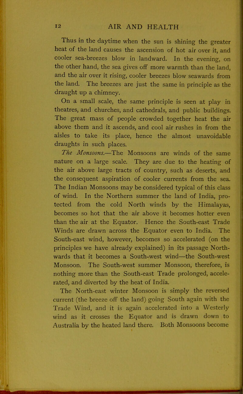 Thus in the daytime when the sun is shining the greater heat of the land causes the ascension of hot air over it, and cooler sea-breezes blow in landward. In the evening, on the other hand, the sea gives off more warmth than the land, and the air over it rising, cooler breezes blow seawards from the land. The breezes are just the same in principle as the draught up a chimney. On a small scale, the same principle is seen at play in theatres, and churches, and cathedrals, and public buildings. The great mass of people crowded together heat the air above them and it ascends, and cool air rushes in from the aisles to take its place, hence the almost unavoidable draughts in such places. The Monsoons.—The Monsoons are winds of the same nature on a large scale. They are due to the heating of the air above large tracts of country, such as deserts, and the consequent aspiration of cooler currents from the sea. The Indian Monsoons may be considered typical of this class of wind. In the Northern summer the land of India, pro- tected from the cold North winds by the Himalayas, becomes so hot that the air above it becomes hotter even than the air at the Equator. Hence the South-east Trade Winds are drawn across the Equator even to India. The South-east wind, however, becomes so accelerated (on the principles we have already explained) in its passage North- wards that it becomes a South-west wind—the South-west Monsoon. The South-west summer Monsoon, therefore, is nothing more than the South-east Trade prolonged, accele- rated, and diverted by the heat of India. The North-east winter Monsoon is simply the reversed current (the breeze off the land) going South again with the Trade Wind, and it is again accelerated into a Westerly wind as it crosses the Equator and is drawn down to Australia by the heated land there. Both Monsoons become
