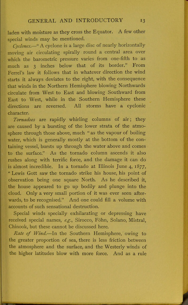 laden with moisture as they cross the Equator. A few other special winds may be mentioned. Cyclones,— A cyclone is a large disc of nearly horizontally moving air circulating spirally round a central area over which the barometric pressure varies from one-fifth to as much as 3 inches below that of its border. From Ferrel's law it follows that in whatever direction the wind starts it always deviates to the right, with the consequence that winds in the Northern Hemisphere blowing Northwards circulate from West to East and blowing Southward from East to West, while in the Southern Hemisphere these directions are reversed. All storms have a cyclonic character. Tornadoes are rapidly whirling columns of air; they are caused by a bursting of the lower strata of the atmo- sphere through those above, much as the vapour of boiling water, which is generally mostly at the bottom of the con- taining vessel, bursts up through the water above and comes to the surface. As the tornado column ascends it also rushes along with terrific force, and the damage it can do is almost incredible. In a tornado at Illinois June 4, 1877, Lewis Gott saw the tornado strike his house, his point of observation being one square North. As he described it, the house appeared to go up bodily and plunge into the cloud. Only a very small portion of it was ever seen after- wards, to be recognised. And one could fill a volume with accounts of such sensational destruction. Special winds specially exhilarating or depressing have received special names, e.g., Sirocco, Fohn, Solano, Mistral, Chinook, but these cannot be discussed here. Rate of Wind.—In the Southern Hemisphere, owing to the greater proportion of sea, there is less friction between the atmosphere and the surface, and the Westerly winds of the higher latitudes blow with more force. And as a rule