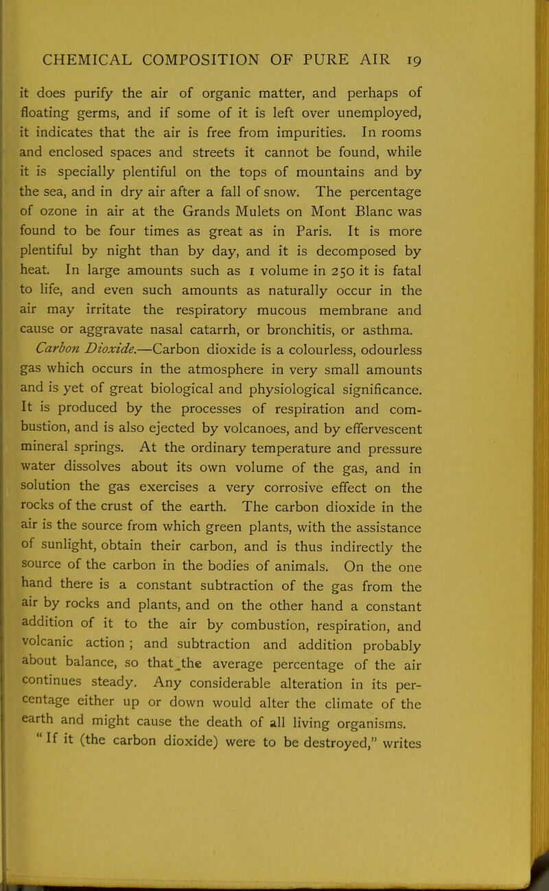 it does purify the air of organic matter, and perhaps of floating germs, and if some of it is left over unemployed, it indicates that the air is free from impurities. In rooms and enclosed spaces and streets it cannot be found, while it is specially plentiful on the tops of mountains and by the sea, and in dry air after a fall of snow. The percentage of ozone in air at the Grands Mulets on Mont Blanc was found to be four times as great as in Paris. It is more plentiful by night than by day, and it is decomposed by heat. In large amounts such as i volume in 250 it is fatal to life, and even such amounts as naturally occur in the air may irritate the respiratory mucous membrane and cause or aggravate nasal catarrh, or bronchitis, or asthma. Carbon Dioxide.—Carbon dioxide is a colourless, odourless gas which occurs in the atmosphere in very small amounts and is yet of great biological and physiological significance. It is produced by the processes of respiration and com- bustion, and is also ejected by volcanoes, and by effervescent mineral springs. At the ordinary temperature and pressure water dissolves about its own volume of the gas, and in solution the gas exercises a very corrosive effect on the rocks of the crust of the earth. The carbon dioxide in the air is the source from which green plants, with the assistance of sunlight, obtain their carbon, and is thus indirectly the source of the carbon in the bodies of animals. On the one hand there is a constant subtraction of the gas from the air by rocks and plants, and on the other hand a constant addition of it to the air by combustion, respiration, and volcanic action; and subtraction and addition probably about balance, so that_the average percentage of the air continues steady. Any considerable alteration in its per- centage either up or down would alter the climate of the earth and might cause the death of all living organisms.  If it (the carbon dioxide) were to be destroyed, writes