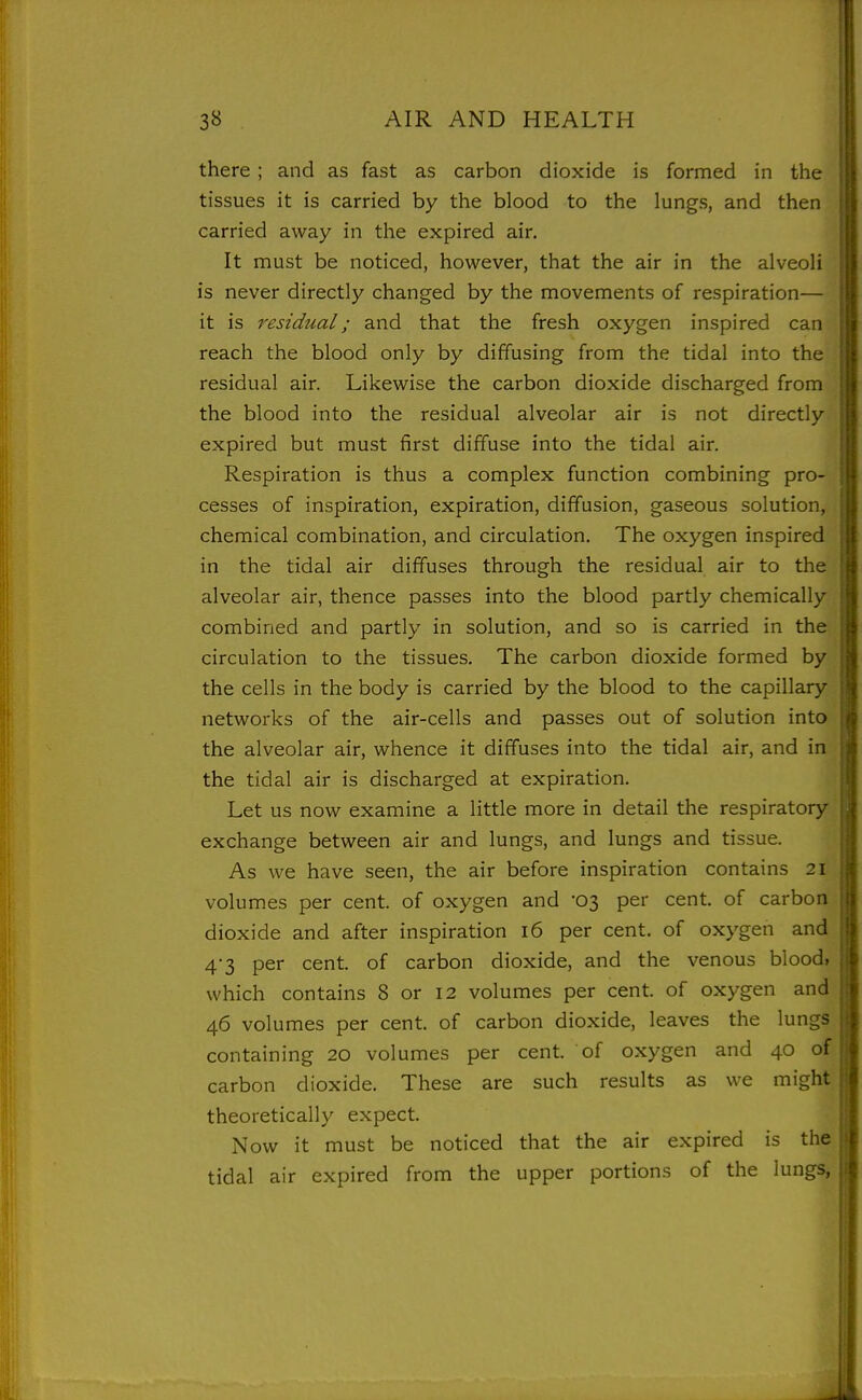 there ; and as fast as carbon dioxide is formed in the j tissues it is carried by the blood to the lungs, and then I carried away in the expired air. | It must be noticed, however, that the air in the alveoli is never directly changed by the movements of respiration— I it is residual; and that the fresh oxygen inspired can ii reach the blood only by diffusing from the tidal into the residual air. Likewise the carbon dioxide discharged from the blood into the residual alveolar air is not directly expired but must first diffuse into the tidal air. | Respiration is thus a complex function combining pro- I cesses of inspiration, expiration, diffusion, gaseous solution, | chemical combination, and circulation. The oxygen inspired ( in the tidal air diffuses through the residual air to the || alveolar air, thence passes into the blood partly chemically fl combined and partly in solution, and so is carried in the tl circulation to the tissues. The carbon dioxide formed by s| the cells in the body is carried by the blood to the capillary 'i networks of the air-cells and passes out of solution into \\ the alveolar air, whence it diffuses into the tidal air, and in ^ the tidal air is discharged at expiration. Let us now examine a little more in detail the respiratory | exchange between air and lungs, and lungs and tissue. ] As we have seen, the air before inspiration contains 21 volumes per cent, of oxygen and 03 per cent, of carbon i| dioxide and after inspiration 16 per cent, of oxygen and !i 4-3 per cent, of carbon dioxide, and the venous blood, I which contains 8 or 12 volumes per cent, of oxygen and | 46 volumes per cent, of carbon dioxide, leaves the lungs | containing 20 volumes per cent, of oxygen and 40 of | carbon dioxide. These are such results as we might I theoretically expect. \ Now it must be noticed that the air expired is the \ tidal air expired from the upper portions of the lungs, %
