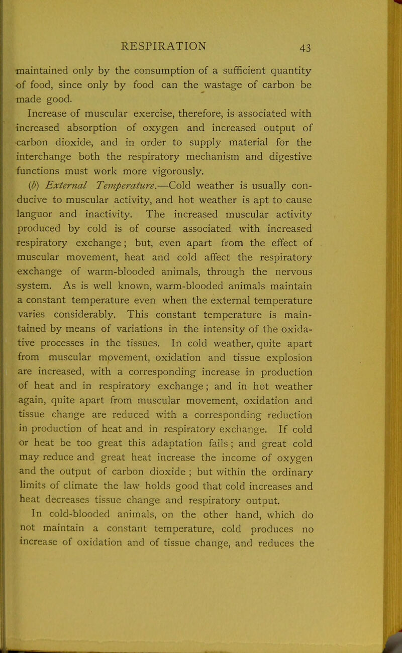 tnaintained only by the consumption of a sufficient quantity •of food, since only by food can the wastage of carbon be made good. Increase of muscular exercise, therefore, is associated with increased absorption of oxygen and increased output of ■carbon dioxide, and in order to supply material for the interchange both the respiratory mechanism and digestive functions must work more vigorously. (p) External Temperature.—Cold weather is usually con- ducive to muscular activity, and hot weather is apt to cause languor and inactivity. The increased muscular activity produced by cold is of course associated with increased respiratory exchange; but, even apart from the effect of muscular movement, heat and cold affect the respiratory exchange of warm-blooded animals, through the nervous system. As is well known, warm-blooded animals maintain a constant temperature even when the external temperature varies considerably. This constant temperature is main- tained by means of variations in the intensity of the oxida- tive processes in the tissues. In cold weather, quite apart from muscular movement, oxidation and tissue explosion are increased, with a corresponding increase in production of heat and in respiratory exchange; and in hot weather again, quite apart from muscular movement, oxidation and tissue change are reduced with a corresponding reduction in production of heat and in respiratory exchange. If cold or heat be too great this adaptation fails ; and great cold may reduce and great heat increase the income of oxygen and the output of carbon dioxide ; but within the ordinary limits of climate the law holds good that cold increases and heat decreases tissue change and respiratory output. In cold-blooded animals, on the other hand, which do not maintain a constant temperature, cold produces no increase of oxidation and of tissue change, and reduces the