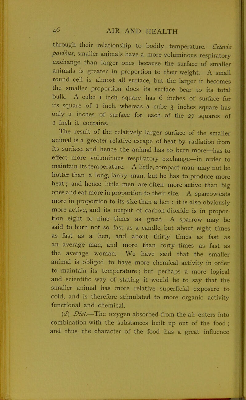 through their relationship to bodily temperature. Ceteris paribus, smaller animals have a more voluminous respiratory exchange than larger ones because the surface of smaller animals is greater in proportion to their weight. A small round cell is almost all surface, but the larger it becomes the smaller proportion does its surface bear to its total bulk. A cube i inch square has 6 inches of surface for its square of i inch, whereas a cube 3 inches square has only 2 inches of surface for each of the 27 squares of I inch it contains. The result of the relatively larger surface of the smaller animal is a greater relative escape of heat by radiation from its surface, and hence the animal has to burn more—has to effect more voluminous respiratory exchange—in order to maintain its temperature. A little, compact man may not be hotter than a long, lanky man, but he has to produce more heat; and hence little men are often more active than big ones and eat more in proportion to their size. A sparrow eats more in proportion to its size than a hen : it is also obviously more active, and its output of carbon dioxide is in propor- tion eight or nine times as great. A sparrow may be said to burn not so fast as a candle, but about eight times as fast as a hen, and about thirty times as fast as an average man, and more than forty times as fast as the average woman. We have said that the smaller animal is obliged to have more chemical activity in order to maintain its temperature; but perhaps a more logical and scientific way of stating it would be to say that the smaller animal has more relative superficial exposure to cold, and is therefore stimulated to more organic activity functional and chemical. {d) Diet.—The oxygen absorbed from the air enters into combination with the substances built up out of the food ; and thus the character of the food has a great influence